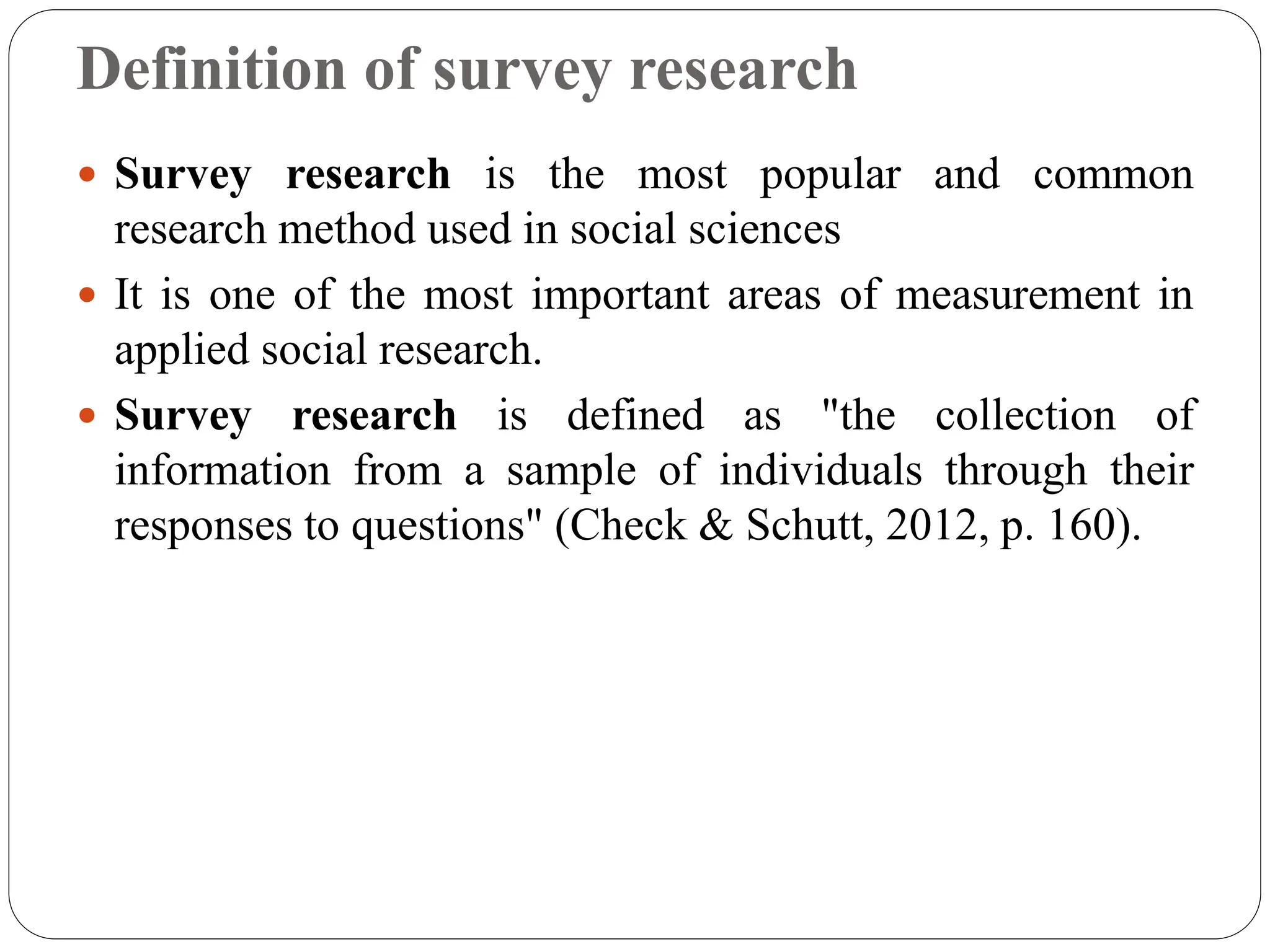 Definition of survey research
 Survey research is the most popular and common
research method used in social sciences
 It is one of the most important areas of measurement in
applied social research.
 Survey research is defined as "the collection of
information from a sample of individuals through their
responses to questions" (Check & Schutt, 2012, p. 160).
 