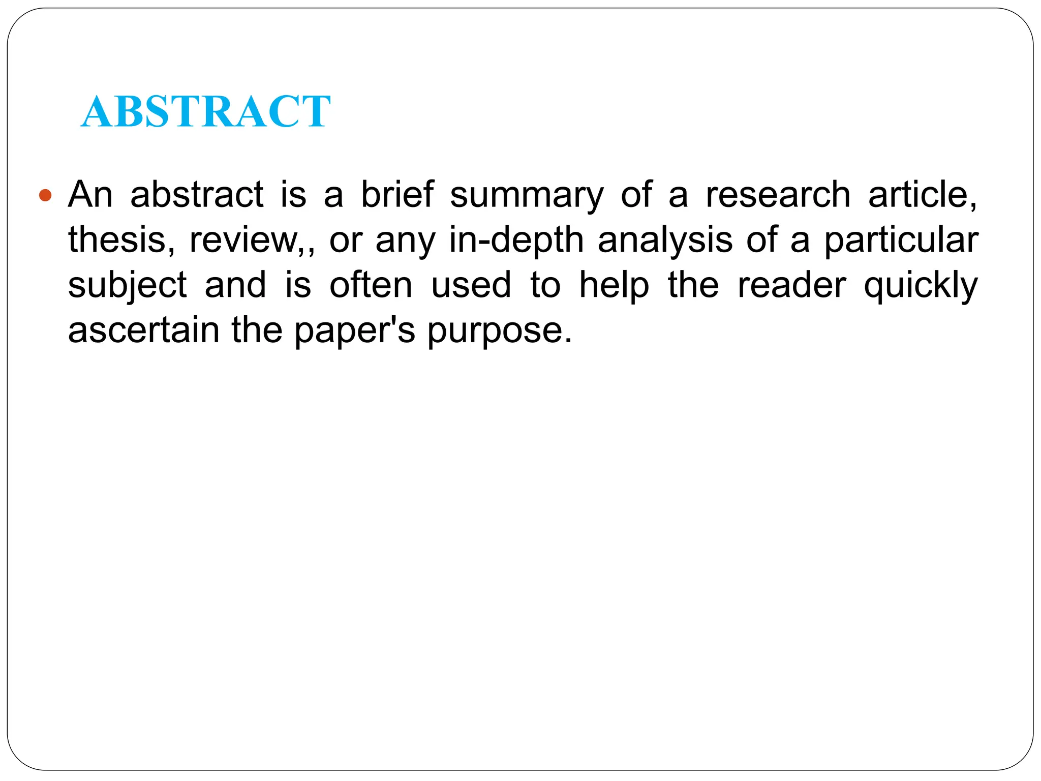 ABSTRACT
 An abstract is a brief summary of a research article,
thesis, review,, or any in-depth analysis of a particular
subject and is often used to help the reader quickly
ascertain the paper's purpose.
 