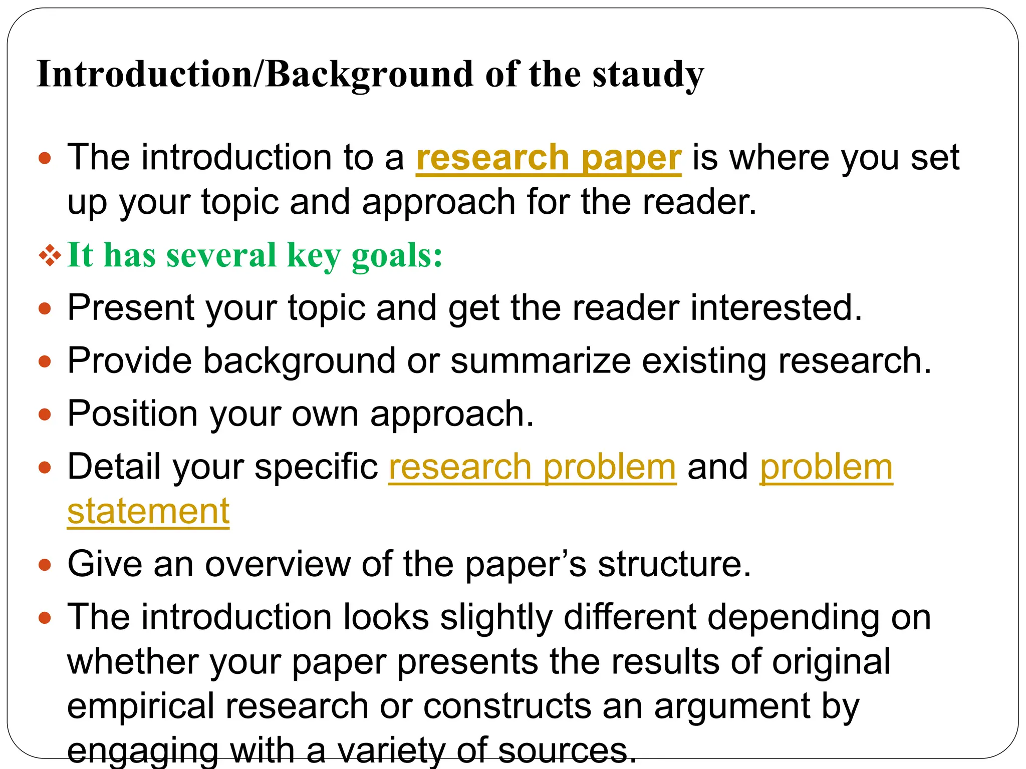 Introduction/Background of the staudy
 The introduction to a research paper is where you set
up your topic and approach for the reader.
It has several key goals:
 Present your topic and get the reader interested.
 Provide background or summarize existing research.
 Position your own approach.
 Detail your specific research problem and problem
statement
 Give an overview of the paper’s structure.
 The introduction looks slightly different depending on
whether your paper presents the results of original
empirical research or constructs an argument by
engaging with a variety of sources.
 