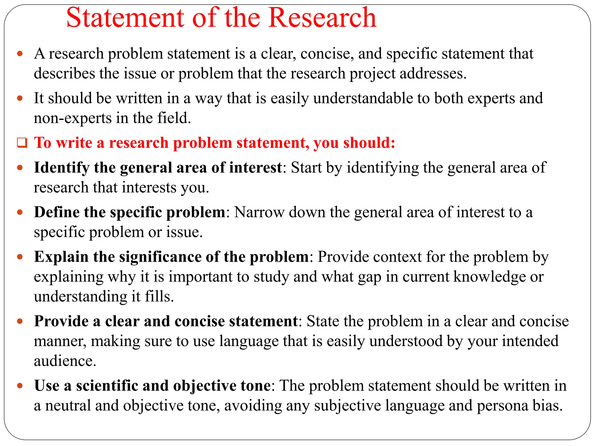 Statement of the Research
 A research problem statement is a clear, concise, and specific statement that
describes the issue or problem that the research project addresses.
 It should be written in a way that is easily understandable to both experts and
non-experts in the field.
 To write a research problem statement, you should:
 Identify the general area of interest: Start by identifying the general area of
research that interests you.
 Define the specific problem: Narrow down the general area of interest to a
specific problem or issue.
 Explain the significance of the problem: Provide context for the problem by
explaining why it is important to study and what gap in current knowledge or
understanding it fills.
 Provide a clear and concise statement: State the problem in a clear and concise
manner, making sure to use language that is easily understood by your intended
audience.
 Use a scientific and objective tone: The problem statement should be written in
a neutral and objective tone, avoiding any subjective language and persona bias.
 