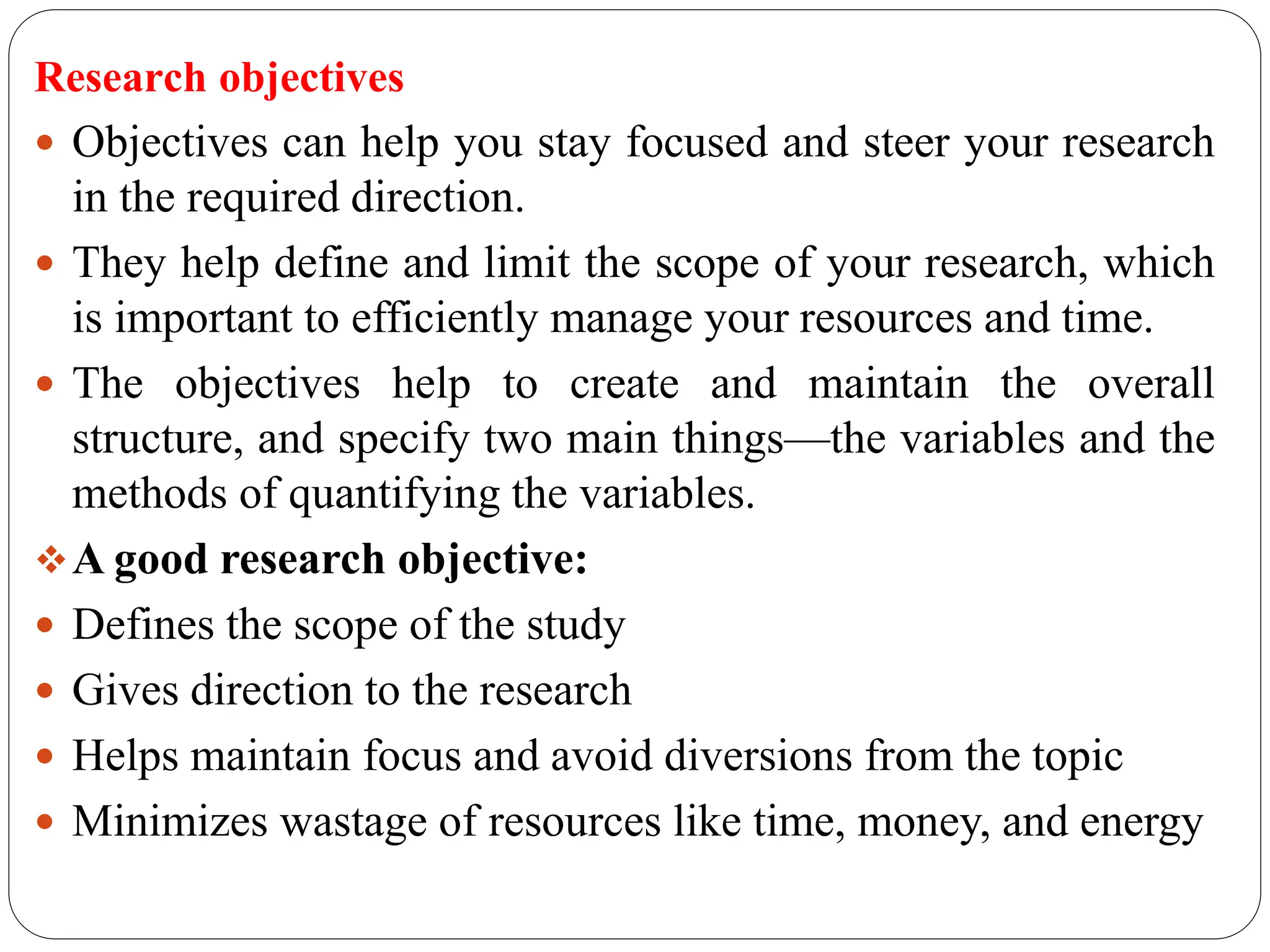 Research objectives
 Objectives can help you stay focused and steer your research
in the required direction.
 They help define and limit the scope of your research, which
is important to efficiently manage your resources and time.
 The objectives help to create and maintain the overall
structure, and specify two main things—the variables and the
methods of quantifying the variables.
A good research objective:
 Defines the scope of the study
 Gives direction to the research
 Helps maintain focus and avoid diversions from the topic
 Minimizes wastage of resources like time, money, and energy
 