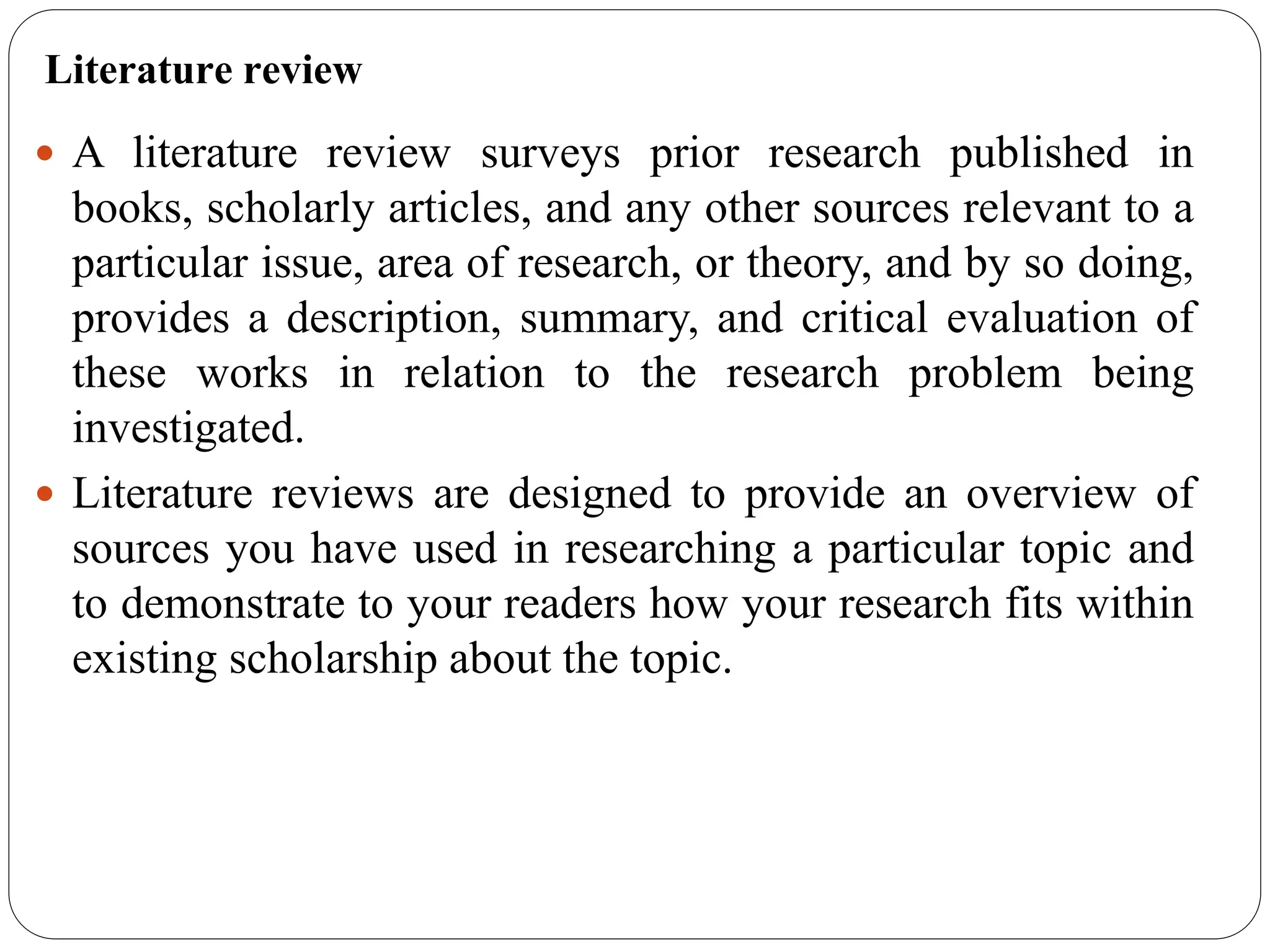 Literature review
 A literature review surveys prior research published in
books, scholarly articles, and any other sources relevant to a
particular issue, area of research, or theory, and by so doing,
provides a description, summary, and critical evaluation of
these works in relation to the research problem being
investigated.
 Literature reviews are designed to provide an overview of
sources you have used in researching a particular topic and
to demonstrate to your readers how your research fits within
existing scholarship about the topic.
 
