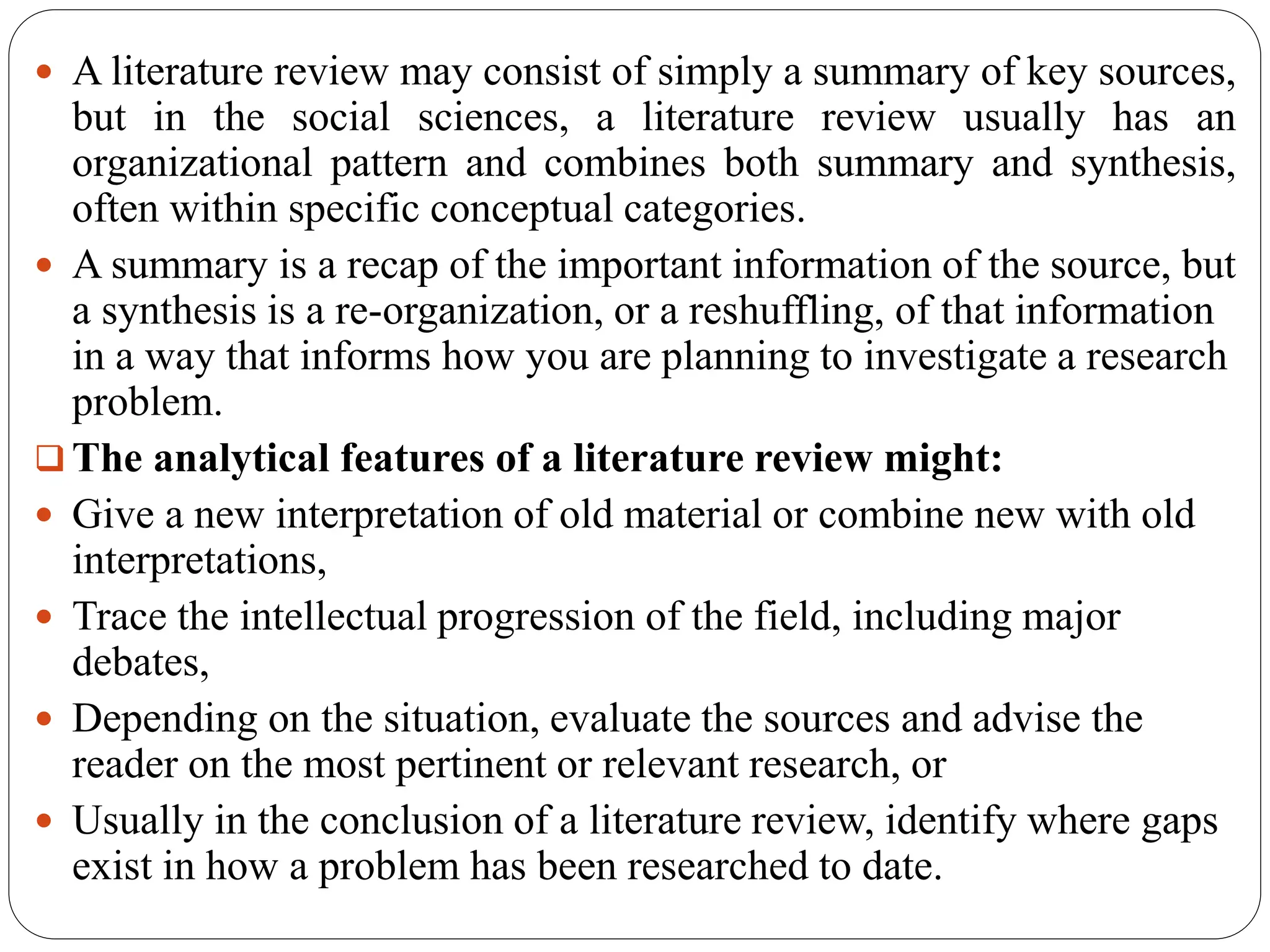  A literature review may consist of simply a summary of key sources,
but in the social sciences, a literature review usually has an
organizational pattern and combines both summary and synthesis,
often within specific conceptual categories.
 A summary is a recap of the important information of the source, but
a synthesis is a re-organization, or a reshuffling, of that information
in a way that informs how you are planning to investigate a research
problem.
 The analytical features of a literature review might:
 Give a new interpretation of old material or combine new with old
interpretations,
 Trace the intellectual progression of the field, including major
debates,
 Depending on the situation, evaluate the sources and advise the
reader on the most pertinent or relevant research, or
 Usually in the conclusion of a literature review, identify where gaps
exist in how a problem has been researched to date.
 