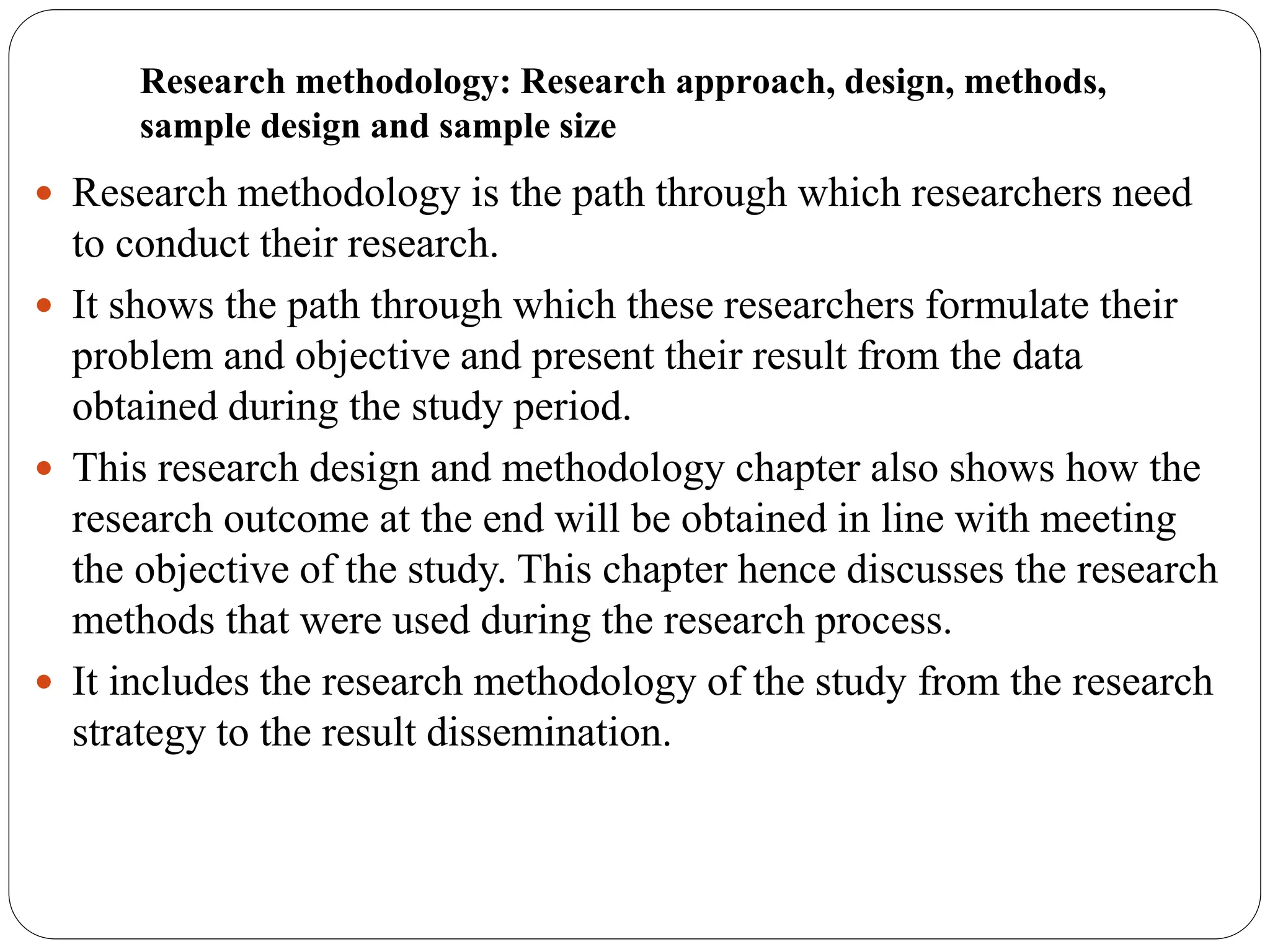 Research methodology: Research approach, design, methods,
sample design and sample size
 Research methodology is the path through which researchers need
to conduct their research.
 It shows the path through which these researchers formulate their
problem and objective and present their result from the data
obtained during the study period.
 This research design and methodology chapter also shows how the
research outcome at the end will be obtained in line with meeting
the objective of the study. This chapter hence discusses the research
methods that were used during the research process.
 It includes the research methodology of the study from the research
strategy to the result dissemination.
 
