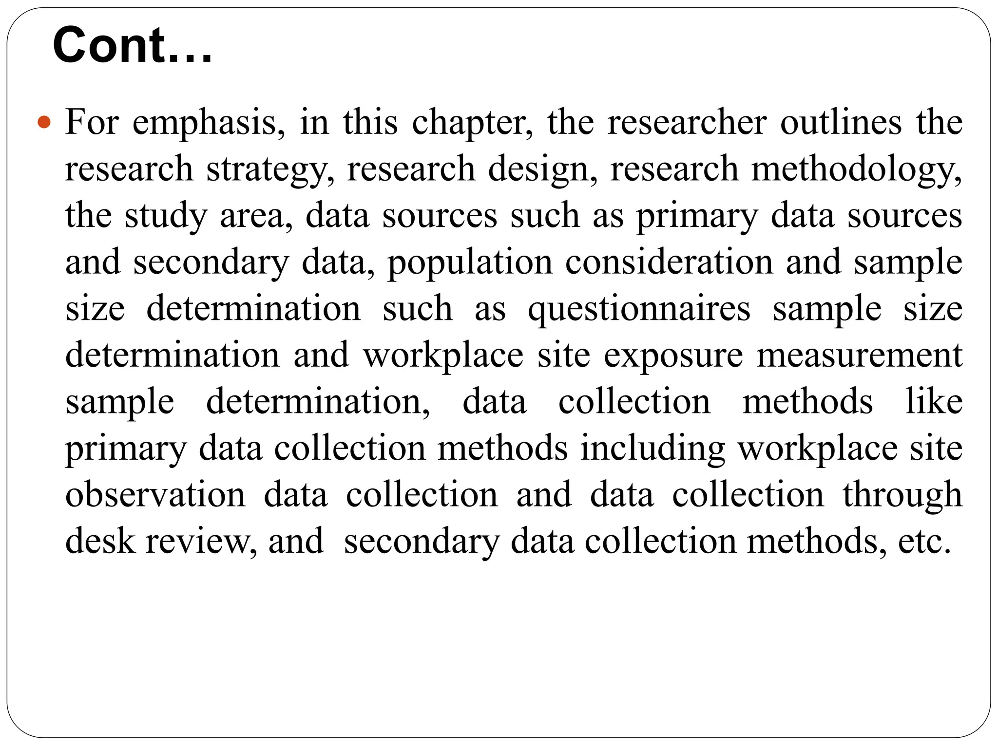 Cont…
 For emphasis, in this chapter, the researcher outlines the
research strategy, research design, research methodology,
the study area, data sources such as primary data sources
and secondary data, population consideration and sample
size determination such as questionnaires sample size
determination and workplace site exposure measurement
sample determination, data collection methods like
primary data collection methods including workplace site
observation data collection and data collection through
desk review, and secondary data collection methods, etc.
 