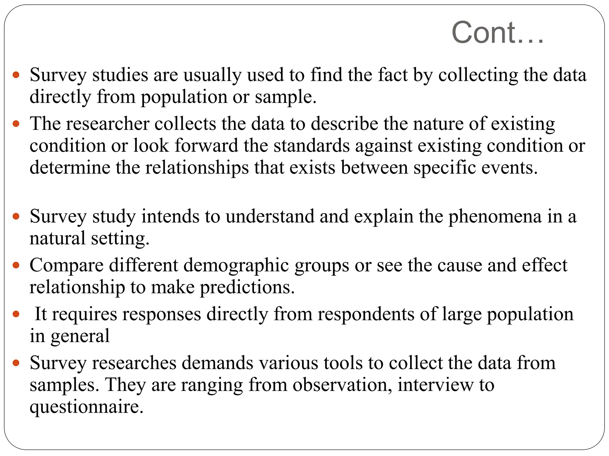 Cont…
 Survey studies are usually used to find the fact by collecting the data
directly from population or sample.
 The researcher collects the data to describe the nature of existing
condition or look forward the standards against existing condition or
determine the relationships that exists between specific events.
 Survey study intends to understand and explain the phenomena in a
natural setting.
 Compare different demographic groups or see the cause and effect
relationship to make predictions.
 It requires responses directly from respondents of large population
in general
 Survey researches demands various tools to collect the data from
samples. They are ranging from observation, interview to
questionnaire.
 