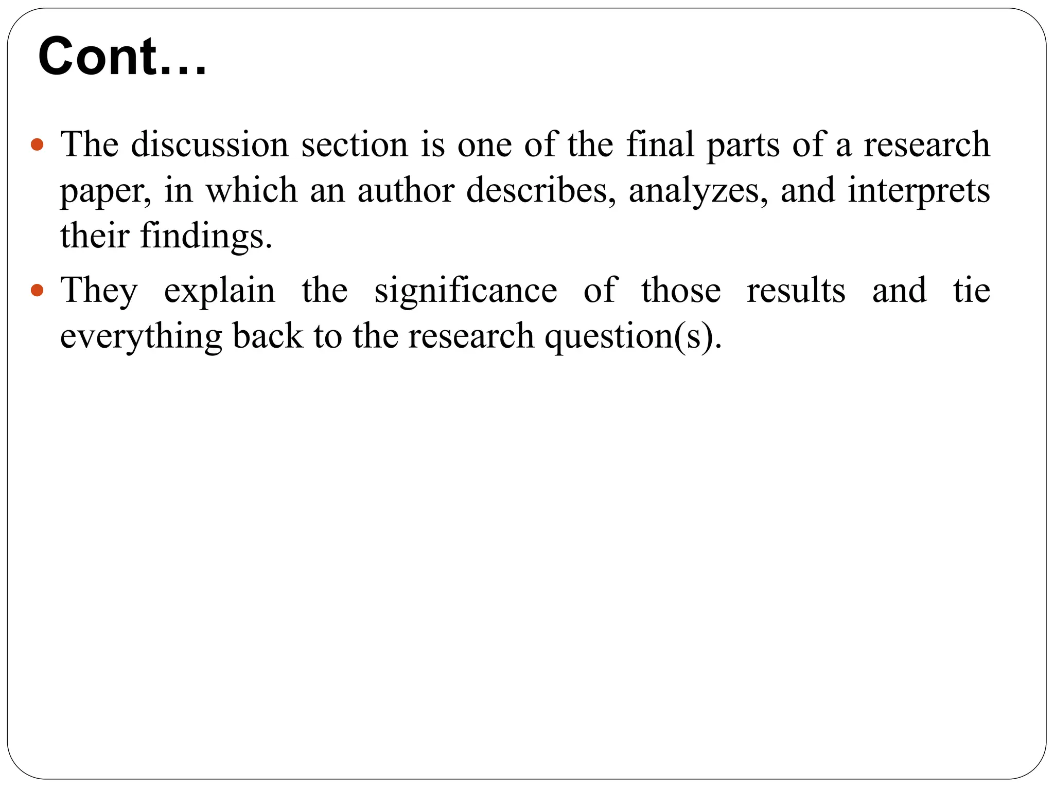 Cont…
 The discussion section is one of the final parts of a research
paper, in which an author describes, analyzes, and interprets
their findings.
 They explain the significance of those results and tie
everything back to the research question(s).
 