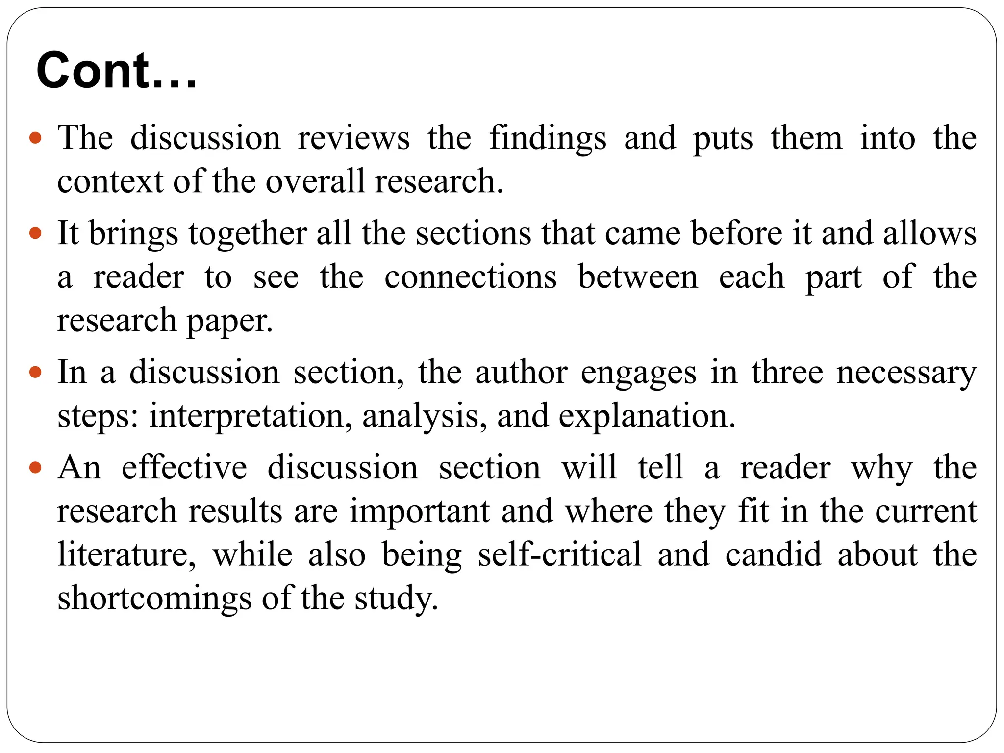 Cont…
 The discussion reviews the findings and puts them into the
context of the overall research.
 It brings together all the sections that came before it and allows
a reader to see the connections between each part of the
research paper.
 In a discussion section, the author engages in three necessary
steps: interpretation, analysis, and explanation.
 An effective discussion section will tell a reader why the
research results are important and where they fit in the current
literature, while also being self-critical and candid about the
shortcomings of the study.
 