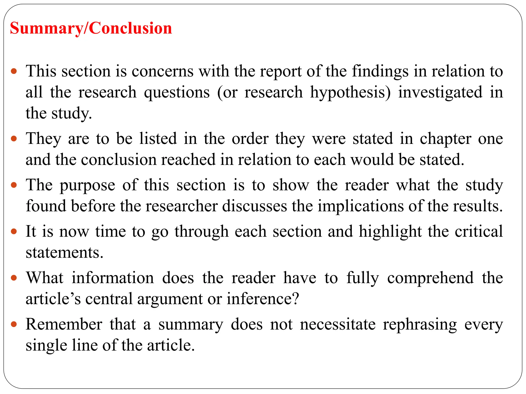 Summary/Conclusion
 This section is concerns with the report of the findings in relation to
all the research questions (or research hypothesis) investigated in
the study.
 They are to be listed in the order they were stated in chapter one
and the conclusion reached in relation to each would be stated.
 The purpose of this section is to show the reader what the study
found before the researcher discusses the implications of the results.
 It is now time to go through each section and highlight the critical
statements.
 What information does the reader have to fully comprehend the
article’s central argument or inference?
 Remember that a summary does not necessitate rephrasing every
single line of the article.
 