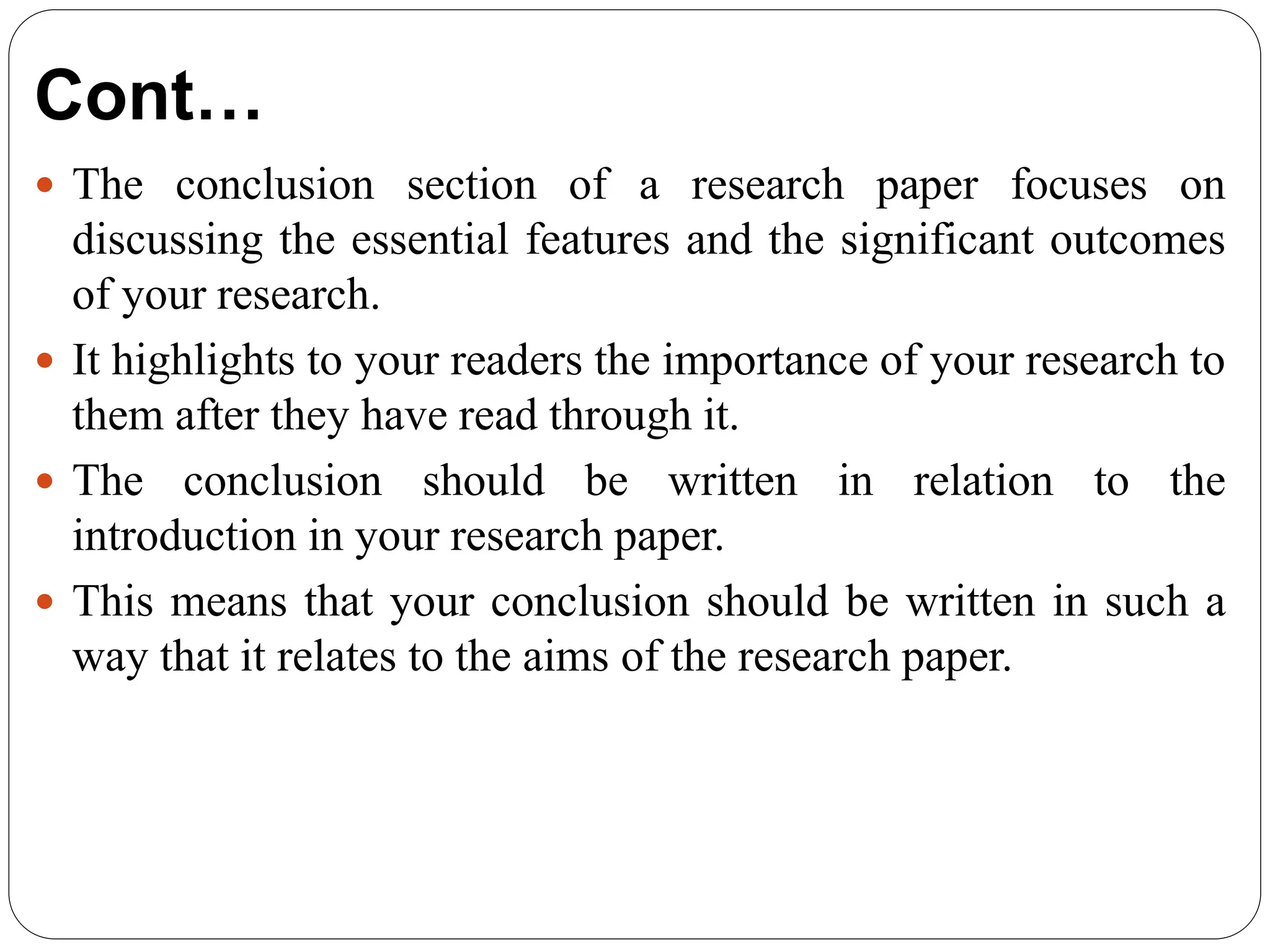 Cont…
 The conclusion section of a research paper focuses on
discussing the essential features and the significant outcomes
of your research.
 It highlights to your readers the importance of your research to
them after they have read through it.
 The conclusion should be written in relation to the
introduction in your research paper.
 This means that your conclusion should be written in such a
way that it relates to the aims of the research paper.
 