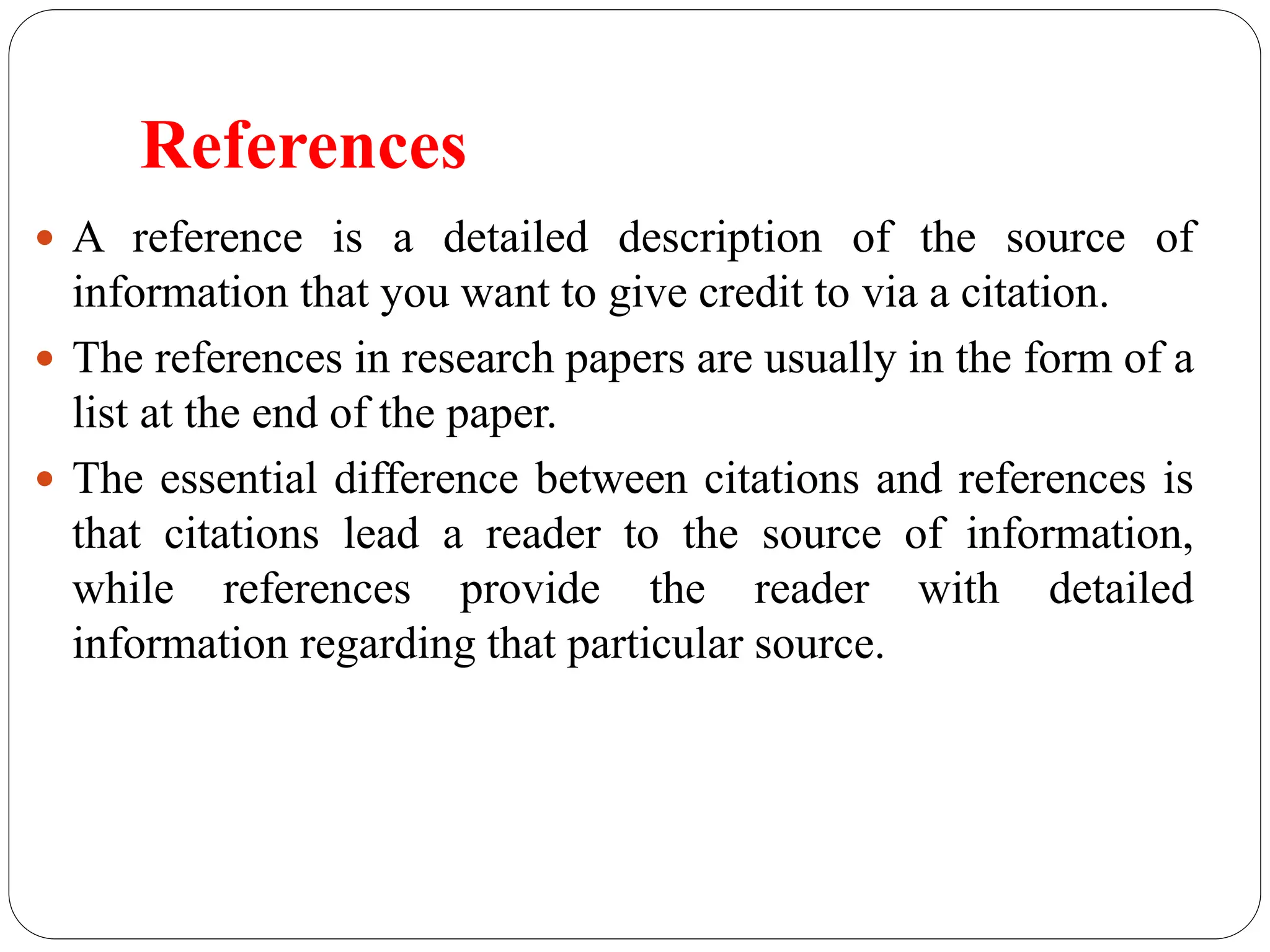 References
 A reference is a detailed description of the source of
information that you want to give credit to via a citation.
 The references in research papers are usually in the form of a
list at the end of the paper.
 The essential difference between citations and references is
that citations lead a reader to the source of information,
while references provide the reader with detailed
information regarding that particular source.
 