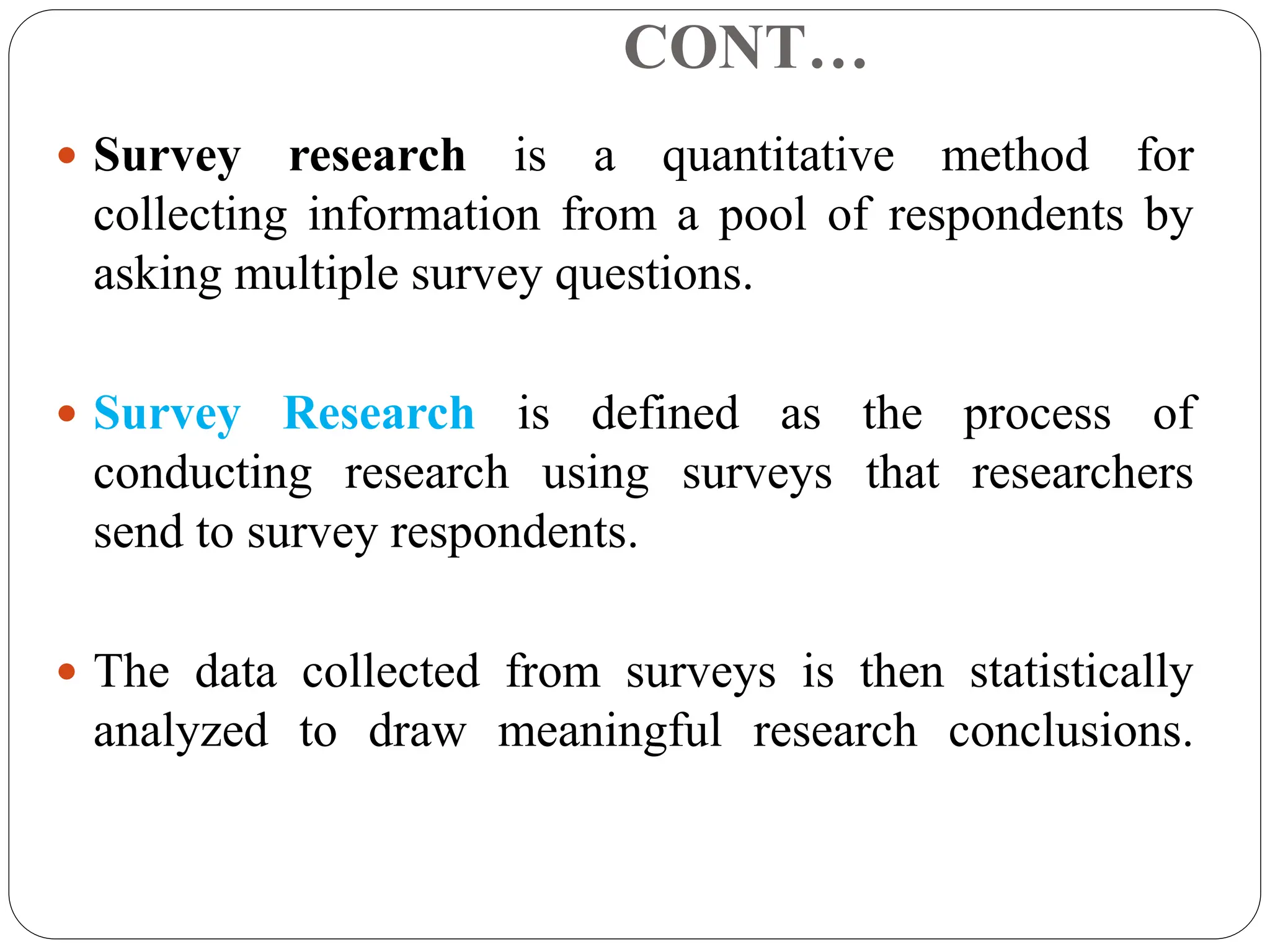 CONT…
 Survey research is a quantitative method for
collecting information from a pool of respondents by
asking multiple survey questions.
 Survey Research is defined as the process of
conducting research using surveys that researchers
send to survey respondents.
 The data collected from surveys is then statistically
analyzed to draw meaningful research conclusions.
 