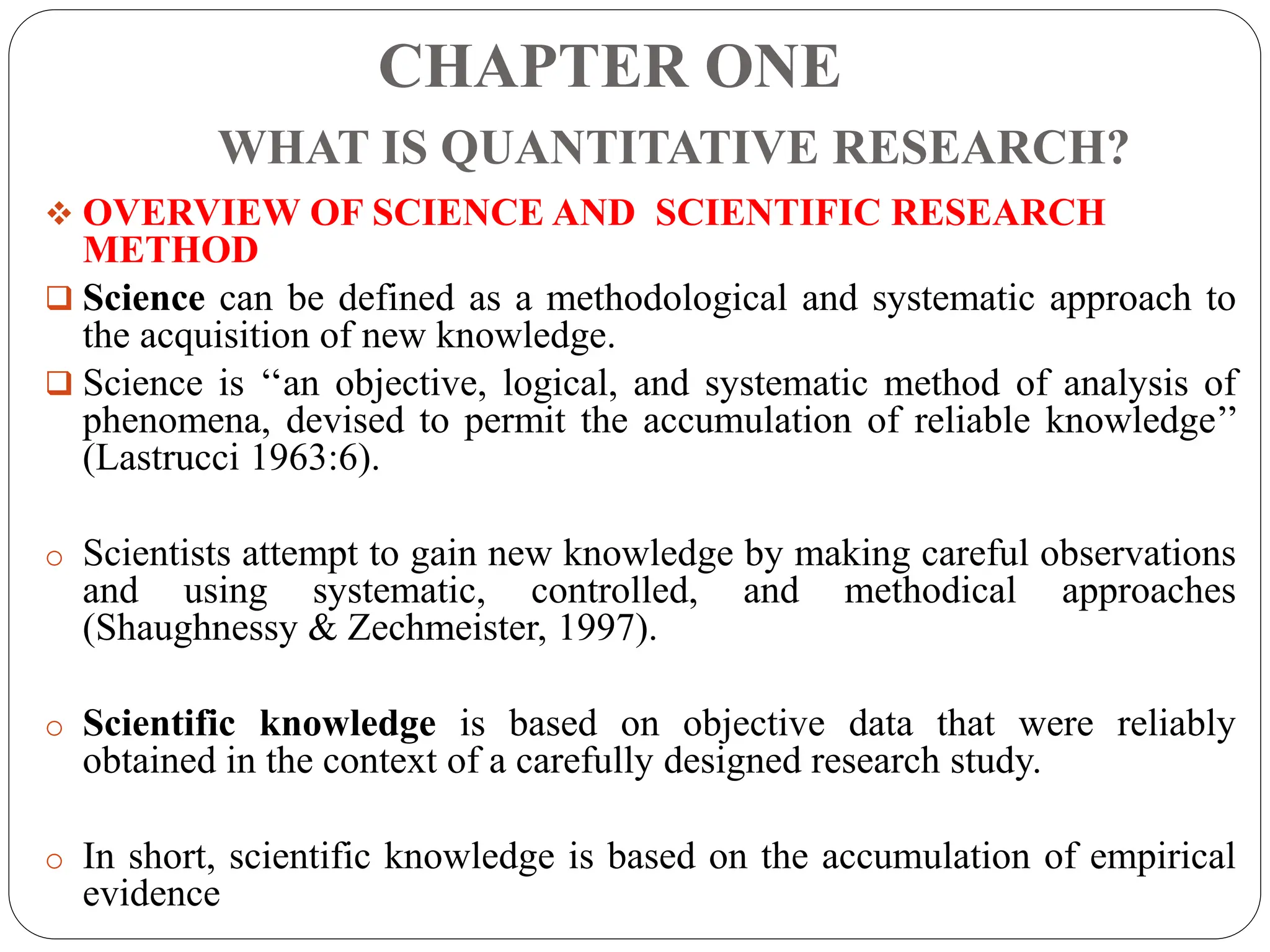 CHAPTER ONE
WHAT IS QUANTITATIVE RESEARCH?
 OVERVIEW OF SCIENCE AND SCIENTIFIC RESEARCH
METHOD
 Science can be defined as a methodological and systematic approach to
the acquisition of new knowledge.
 Science is ‘‘an objective, logical, and systematic method of analysis of
phenomena, devised to permit the accumulation of reliable knowledge’’
(Lastrucci 1963:6).
o Scientists attempt to gain new knowledge by making careful observations
and using systematic, controlled, and methodical approaches
(Shaughnessy & Zechmeister, 1997).
o Scientific knowledge is based on objective data that were reliably
obtained in the context of a carefully designed research study.
o In short, scientific knowledge is based on the accumulation of empirical
evidence
 