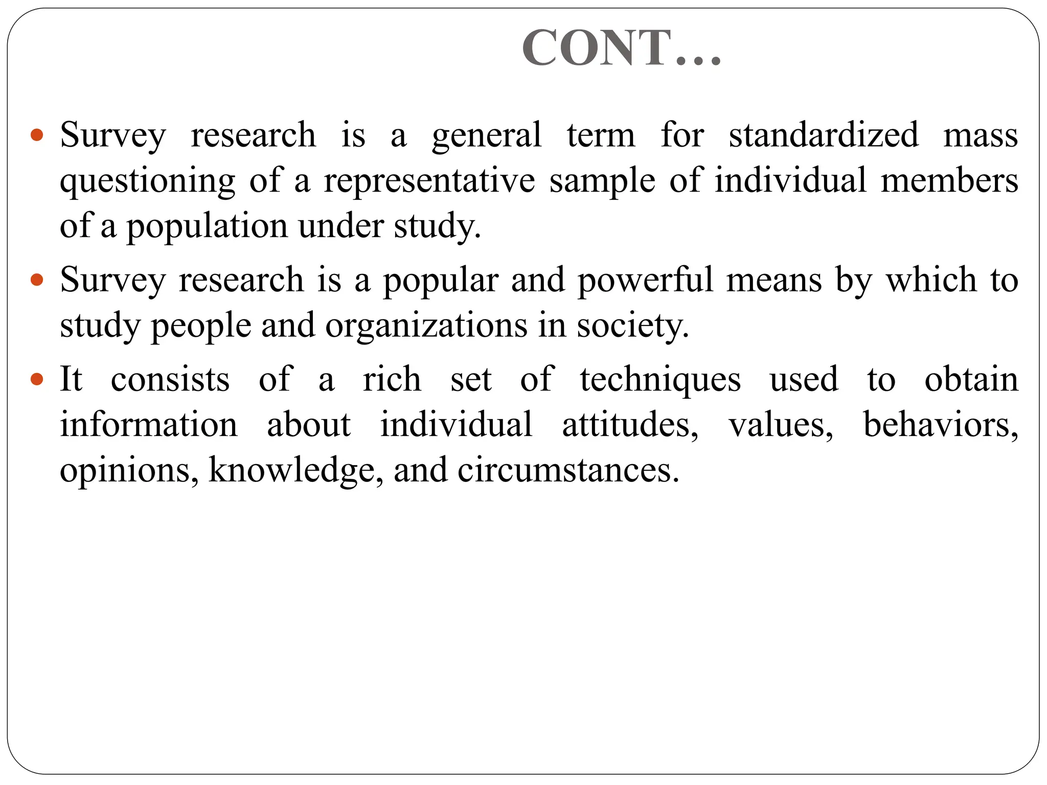 CONT…
 Survey research is a general term for standardized mass
questioning of a representative sample of individual members
of a population under study.
 Survey research is a popular and powerful means by which to
study people and organizations in society.
 It consists of a rich set of techniques used to obtain
information about individual attitudes, values, behaviors,
opinions, knowledge, and circumstances.
 