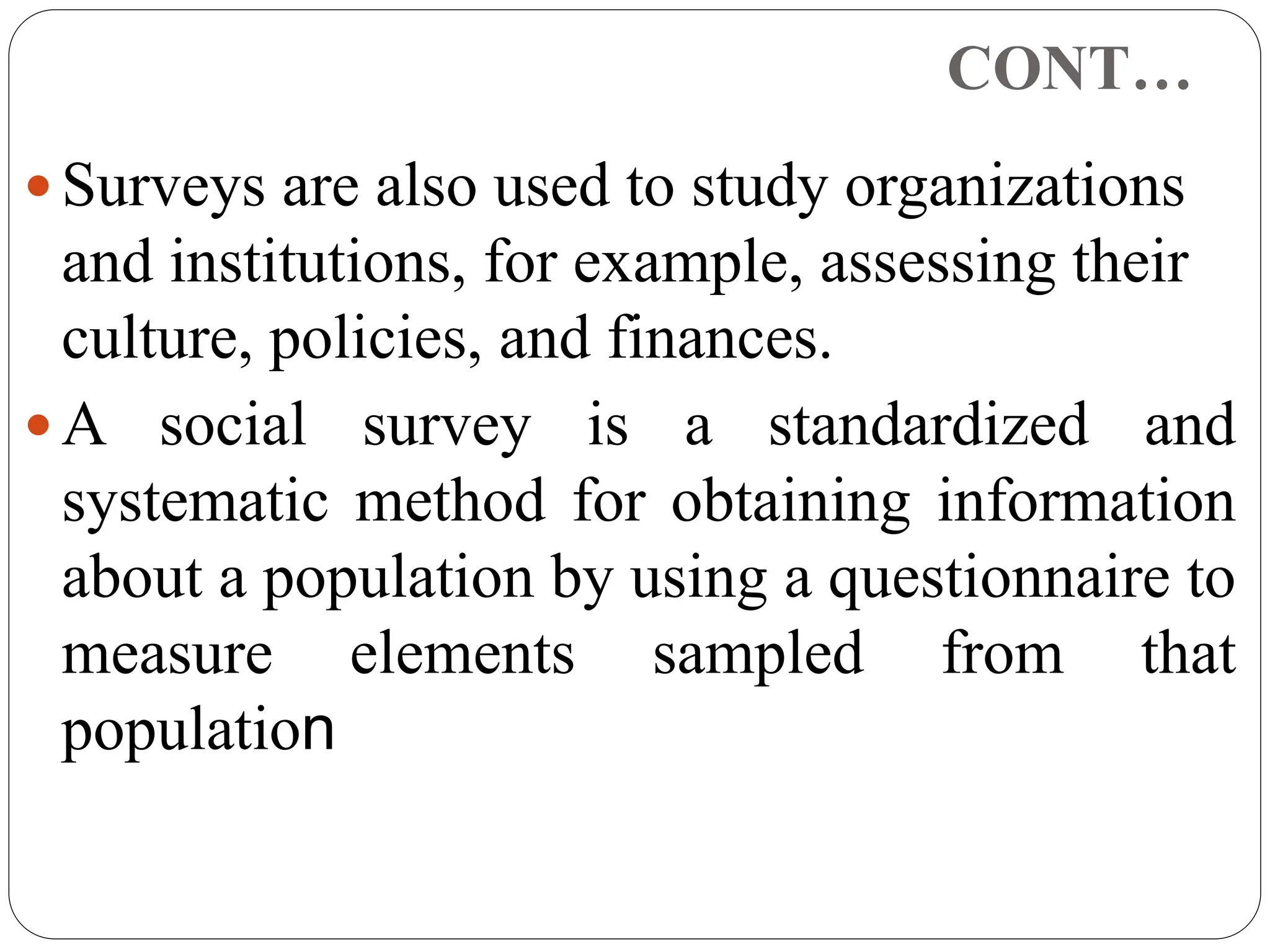 CONT…
 Surveys are also used to study organizations
and institutions, for example, assessing their
culture, policies, and finances.
 A social survey is a standardized and
systematic method for obtaining information
about a population by using a questionnaire to
measure elements sampled from that
population
 