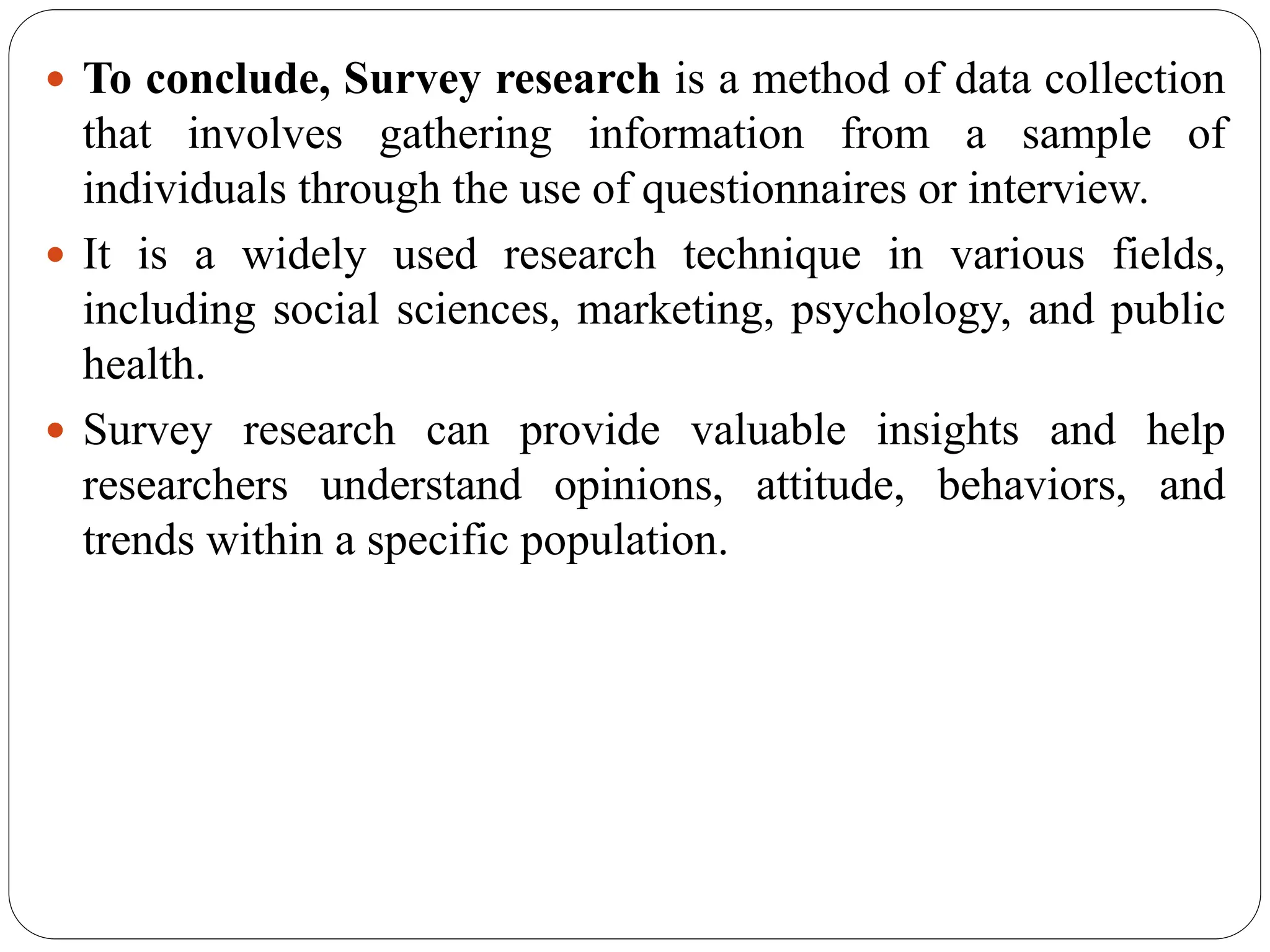  To conclude, Survey research is a method of data collection
that involves gathering information from a sample of
individuals through the use of questionnaires or interview.
 It is a widely used research technique in various fields,
including social sciences, marketing, psychology, and public
health.
 Survey research can provide valuable insights and help
researchers understand opinions, attitude, behaviors, and
trends within a specific population.
 