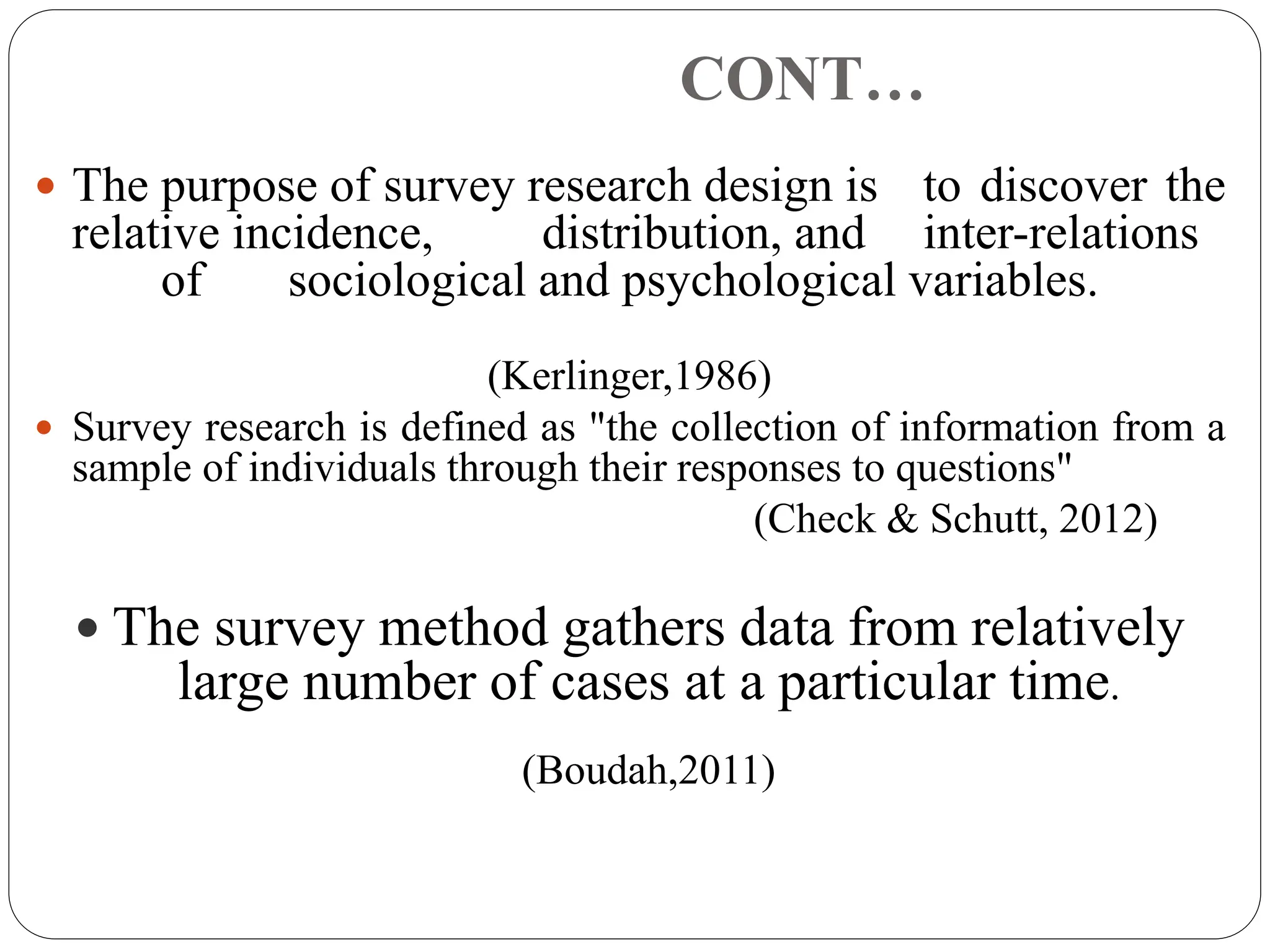 CONT…
 The purpose of survey research design is to discover the
relative incidence, distribution, and inter-relations
of sociological and psychological variables.
(Kerlinger,1986)
 Survey research is defined as "the collection of information from a
sample of individuals through their responses to questions"
(Check & Schutt, 2012)
 The survey method gathers data from relatively
large number of cases at a particular time.
(Boudah,2011)
 