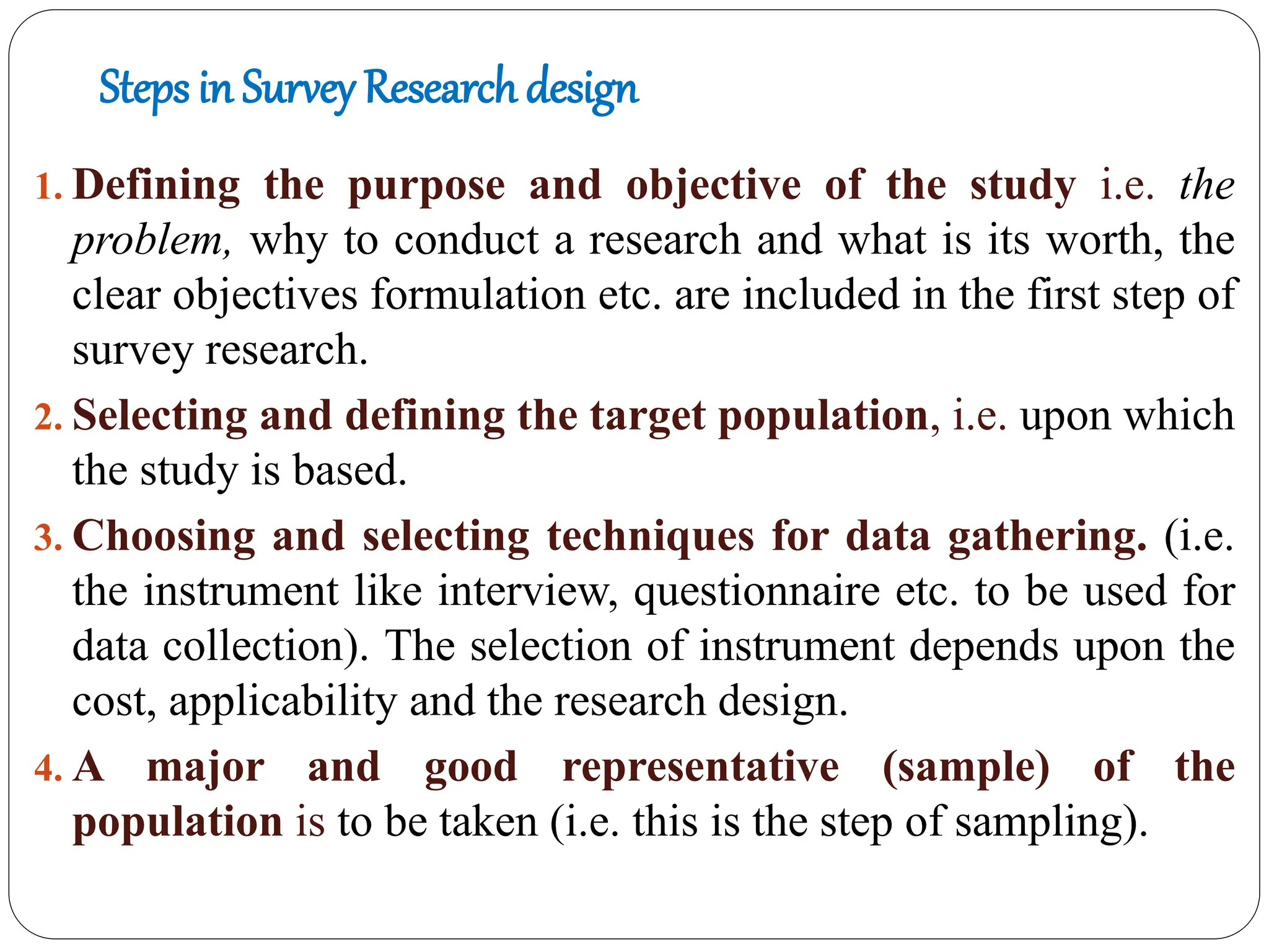Steps in Survey Research design
1. Defining the purpose and objective of the study i.e. the
problem, why to conduct a research and what is its worth, the
clear objectives formulation etc. are included in the first step of
survey research.
2. Selecting and defining the target population, i.e. upon which
the study is based.
3. Choosing and selecting techniques for data gathering. (i.e.
the instrument like interview, questionnaire etc. to be used for
data collection). The selection of instrument depends upon the
cost, applicability and the research design.
4. A major and good representative (sample) of the
population is to be taken (i.e. this is the step of sampling).
 