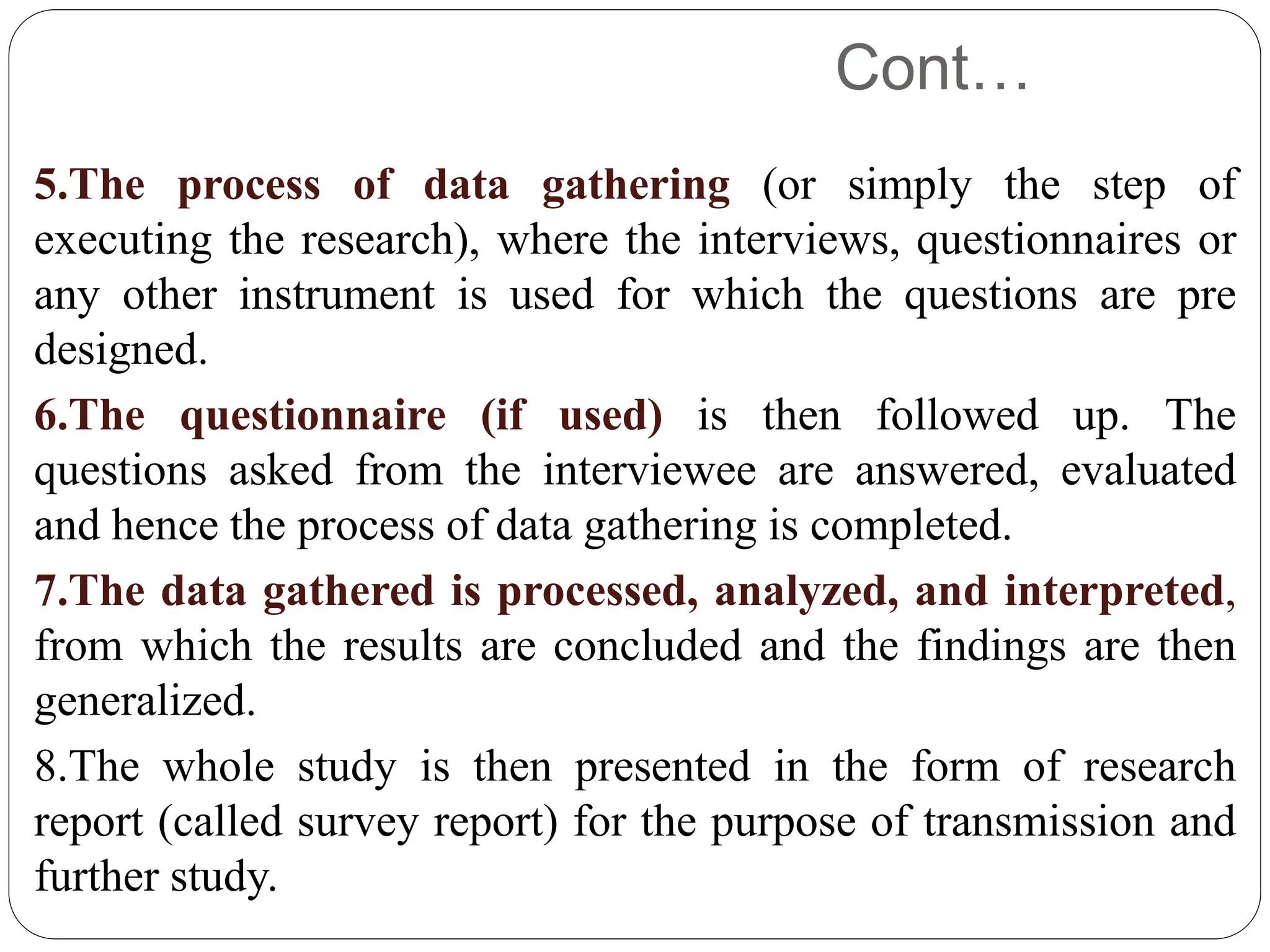 Cont…
5.The process of data gathering (or simply the step of
executing the research), where the interviews, questionnaires or
any other instrument is used for which the questions are pre
designed.
6.The questionnaire (if used) is then followed up. The
questions asked from the interviewee are answered, evaluated
and hence the process of data gathering is completed.
7.The data gathered is processed, analyzed, and interpreted,
from which the results are concluded and the findings are then
generalized.
8.The whole study is then presented in the form of research
report (called survey report) for the purpose of transmission and
further study.
 