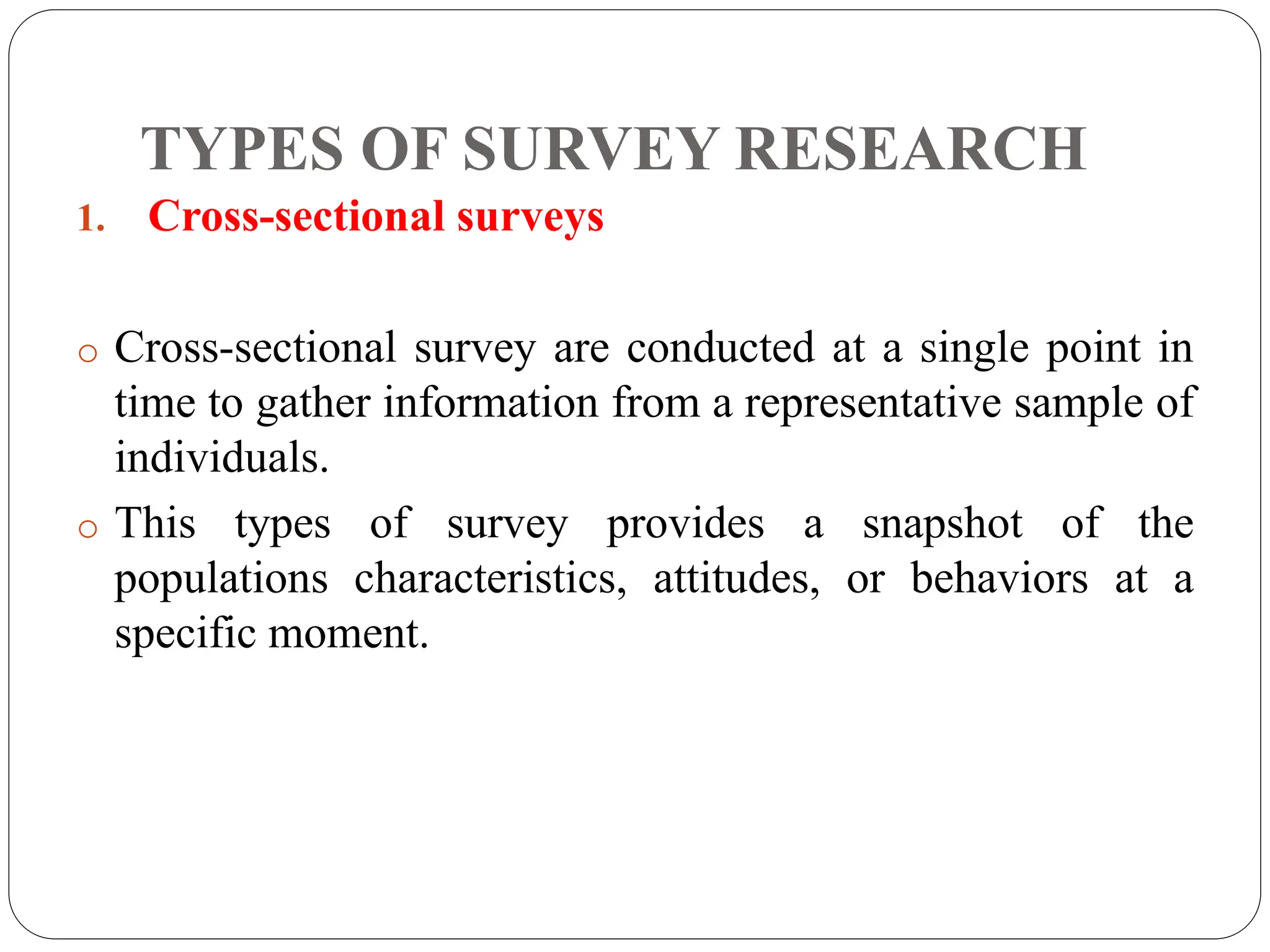 TYPES OF SURVEY RESEARCH
1. Cross-sectional surveys
o Cross-sectional survey are conducted at a single point in
time to gather information from a representative sample of
individuals.
o This types of survey provides a snapshot of the
populations characteristics, attitudes, or behaviors at a
specific moment.
 