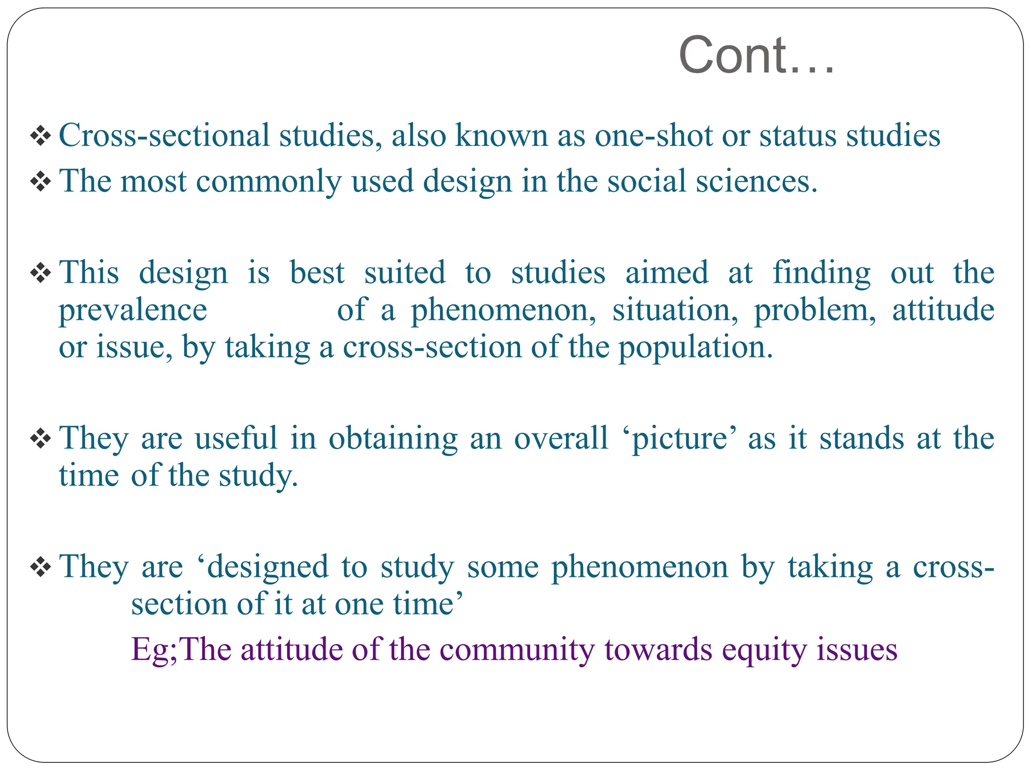 Cont…
 Cross-sectional studies, also known as one-shot or status studies
 The most commonly used design in the social sciences.
 This design is best suited to studies aimed at finding out the
prevalence of a phenomenon, situation, problem, attitude
or issue, by taking a cross-section of the population.
 They are useful in obtaining an overall ‘picture’ as it stands at the
time of the study.
 They are ‘designed to study some phenomenon by taking a cross-
section of it at one time’
Eg;The attitude of the community towards equity issues
 