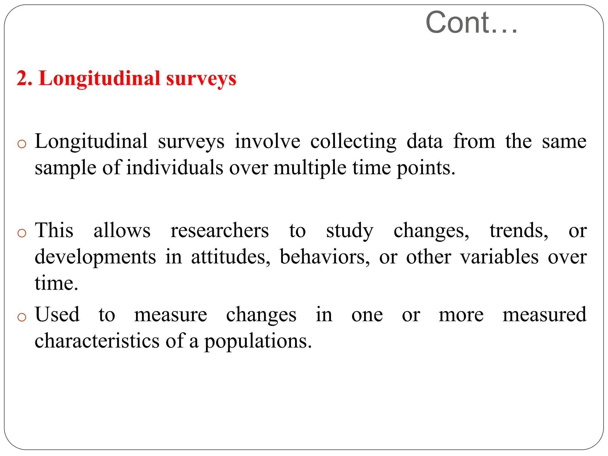 Cont…
2. Longitudinal surveys
o Longitudinal surveys involve collecting data from the same
sample of individuals over multiple time points.
o This allows researchers to study changes, trends, or
developments in attitudes, behaviors, or other variables over
time.
o Used to measure changes in one or more measured
characteristics of a populations.
 