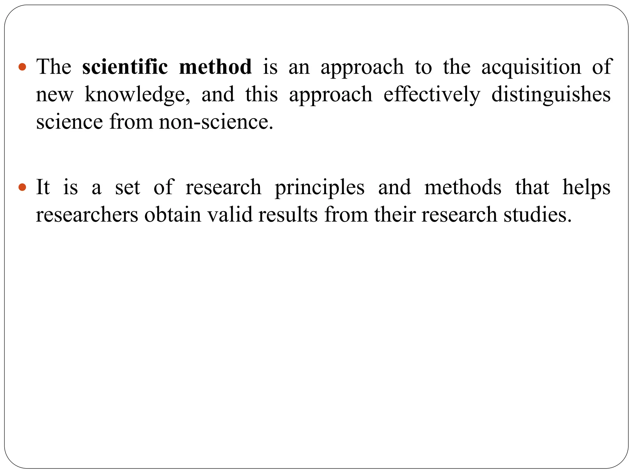  The scientific method is an approach to the acquisition of
new knowledge, and this approach effectively distinguishes
science from non-science.
 It is a set of research principles and methods that helps
researchers obtain valid results from their research studies.
 