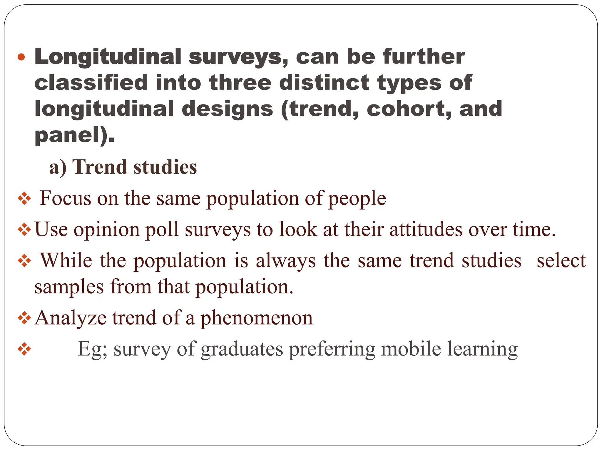  Longitudinal surveys, can be further
classified into three distinct types of
longitudinal designs (trend, cohort, and
panel).
a) Trend studies
 Focus on the same population of people
Use opinion poll surveys to look at their attitudes over time.
 While the population is always the same trend studies select
samples from that population.
Analyze trend of a phenomenon
 Eg; survey of graduates preferring mobile learning
 