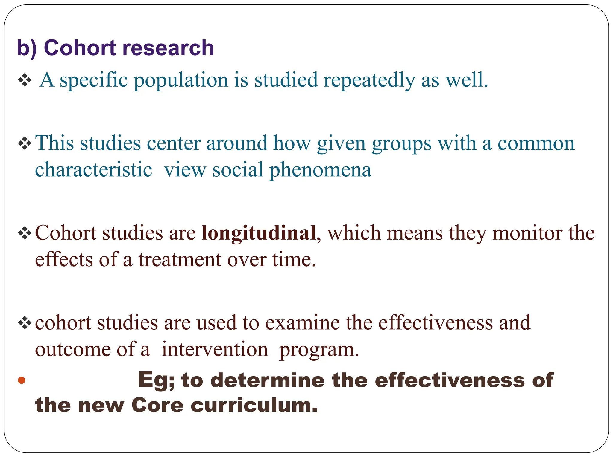 b) Cohort research
 A specific population is studied repeatedly as well.
This studies center around how given groups with a common
characteristic view social phenomena
Cohort studies are longitudinal, which means they monitor the
effects of a treatment over time.
cohort studies are used to examine the effectiveness and
outcome of a intervention program.
 Eg; to determine the effectiveness of
the new Core curriculum.
 