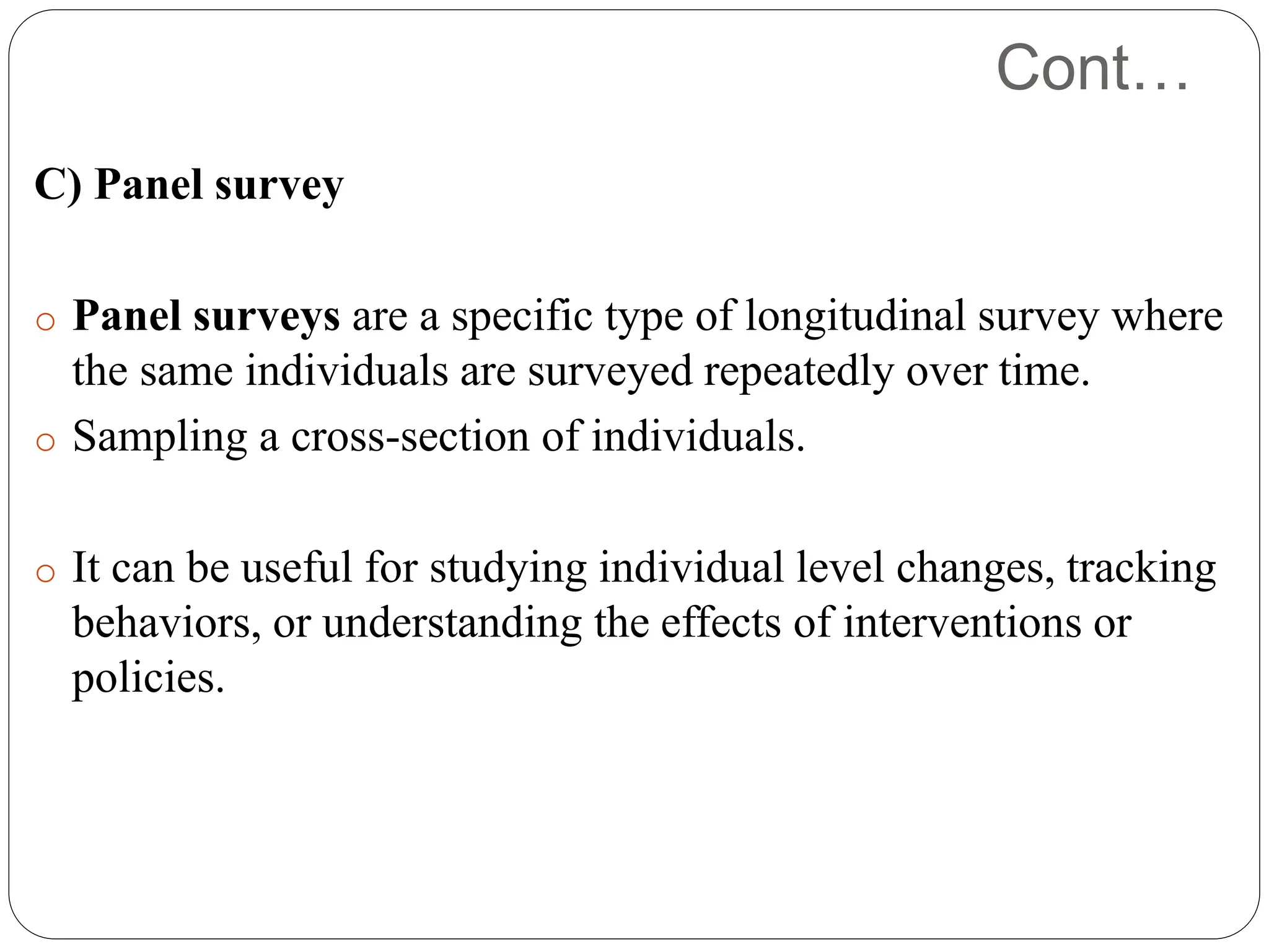 Cont…
C) Panel survey
o Panel surveys are a specific type of longitudinal survey where
the same individuals are surveyed repeatedly over time.
o Sampling a cross-section of individuals.
o It can be useful for studying individual level changes, tracking
behaviors, or understanding the effects of interventions or
policies.
 