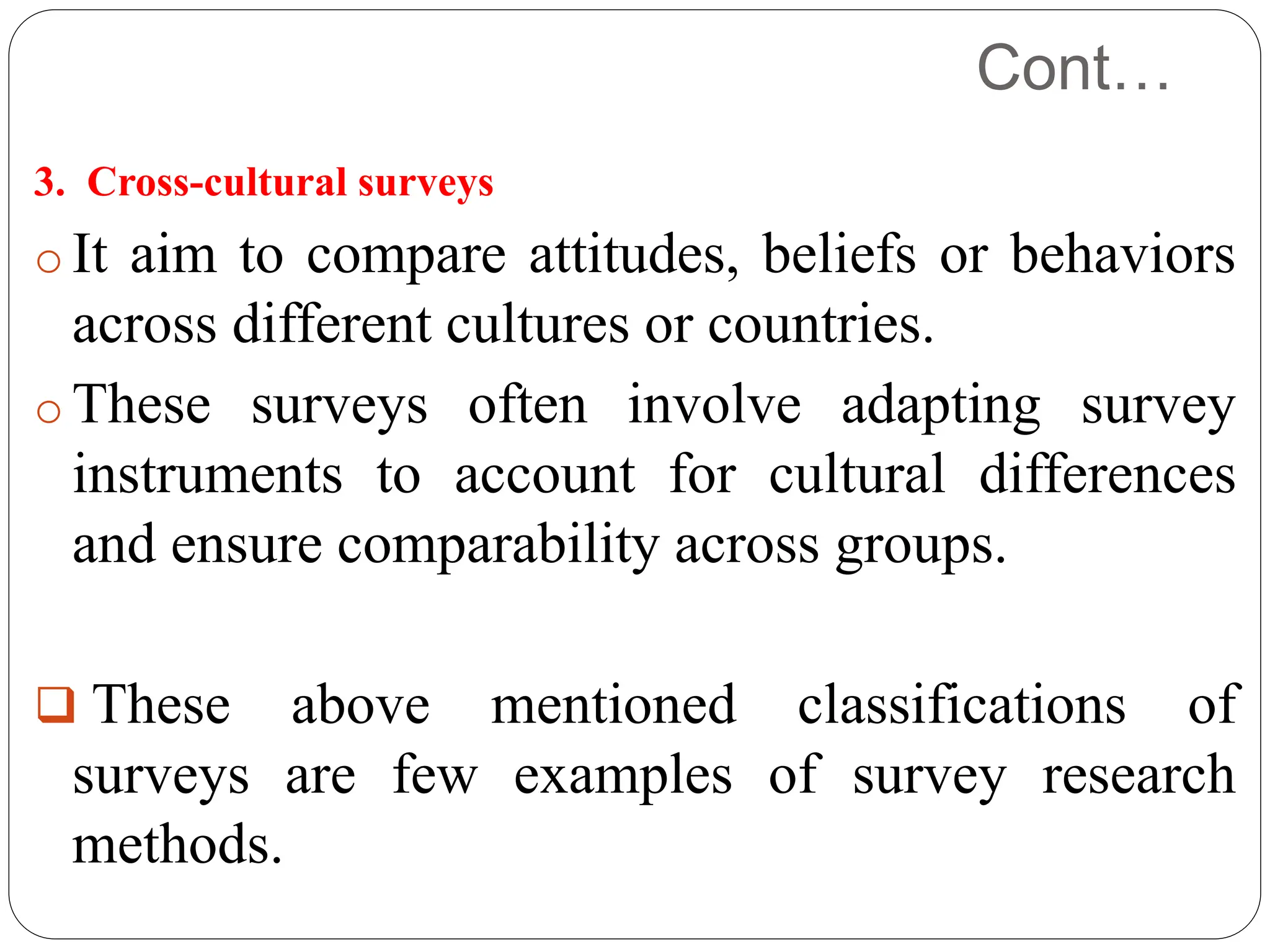 Cont…
3. Cross-cultural surveys
o It aim to compare attitudes, beliefs or behaviors
across different cultures or countries.
o These surveys often involve adapting survey
instruments to account for cultural differences
and ensure comparability across groups.
 These above mentioned classifications of
surveys are few examples of survey research
methods.
 