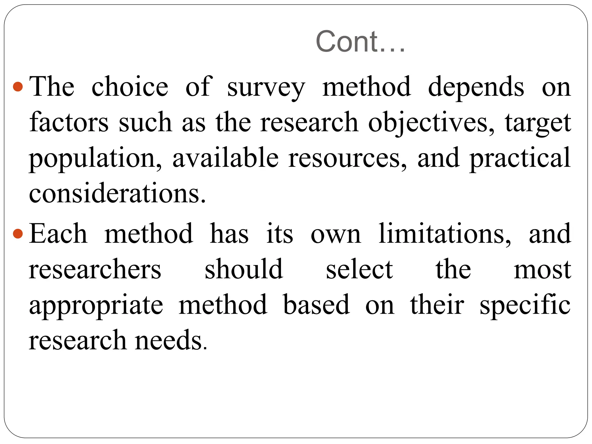 Cont…
 The choice of survey method depends on
factors such as the research objectives, target
population, available resources, and practical
considerations.
 Each method has its own limitations, and
researchers should select the most
appropriate method based on their specific
research needs.
 