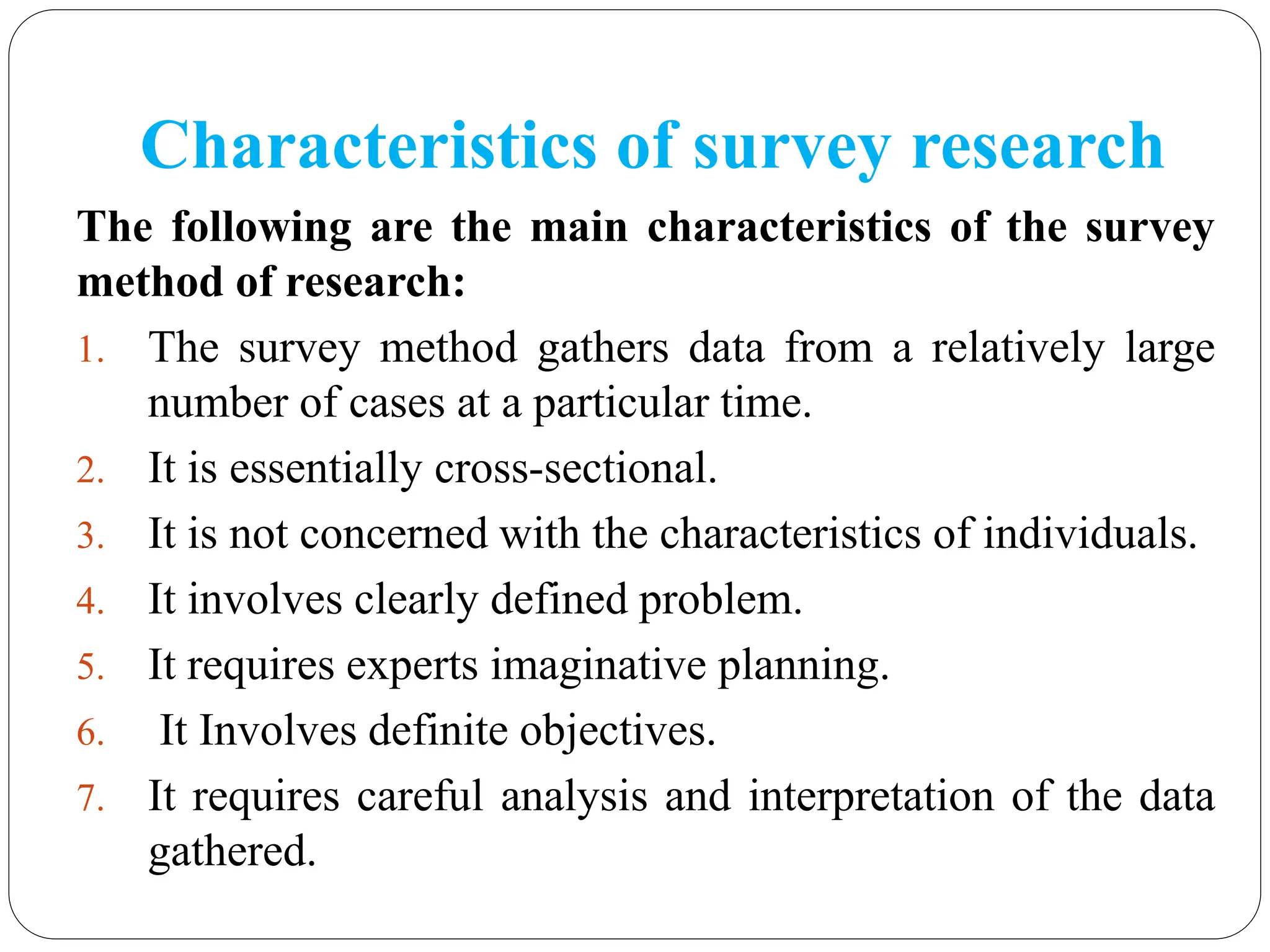 Characteristics of survey research
The following are the main characteristics of the survey
method of research:
1. The survey method gathers data from a relatively large
number of cases at a particular time.
2. It is essentially cross-sectional.
3. It is not concerned with the characteristics of individuals.
4. It involves clearly defined problem.
5. It requires experts imaginative planning.
6. It Involves definite objectives.
7. It requires careful analysis and interpretation of the data
gathered.
 