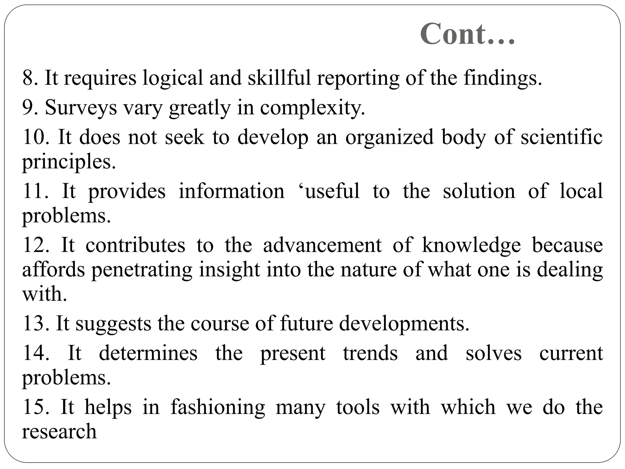 Cont…
8. It requires logical and skillful reporting of the findings.
9. Surveys vary greatly in complexity.
10. It does not seek to develop an organized body of scientific
principles.
11. It provides information ‘useful to the solution of local
problems.
12. It contributes to the advancement of knowledge because
affords penetrating insight into the nature of what one is dealing
with.
13. It suggests the course of future developments.
14. It determines the present trends and solves current
problems.
15. It helps in fashioning many tools with which we do the
research
 