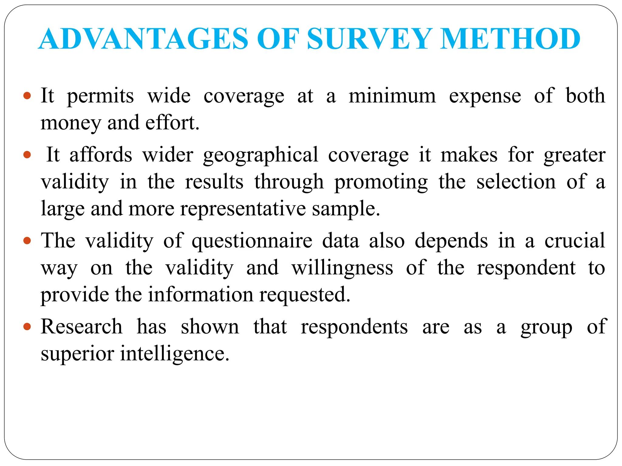 ADVANTAGES OF SURVEY METHOD
 It permits wide coverage at a minimum expense of both
money and effort.
 It affords wider geographical coverage it makes for greater
validity in the results through promoting the selection of a
large and more representative sample.
 The validity of questionnaire data also depends in a crucial
way on the validity and willingness of the respondent to
provide the information requested.
 Research has shown that respondents are as a group of
superior intelligence.
 