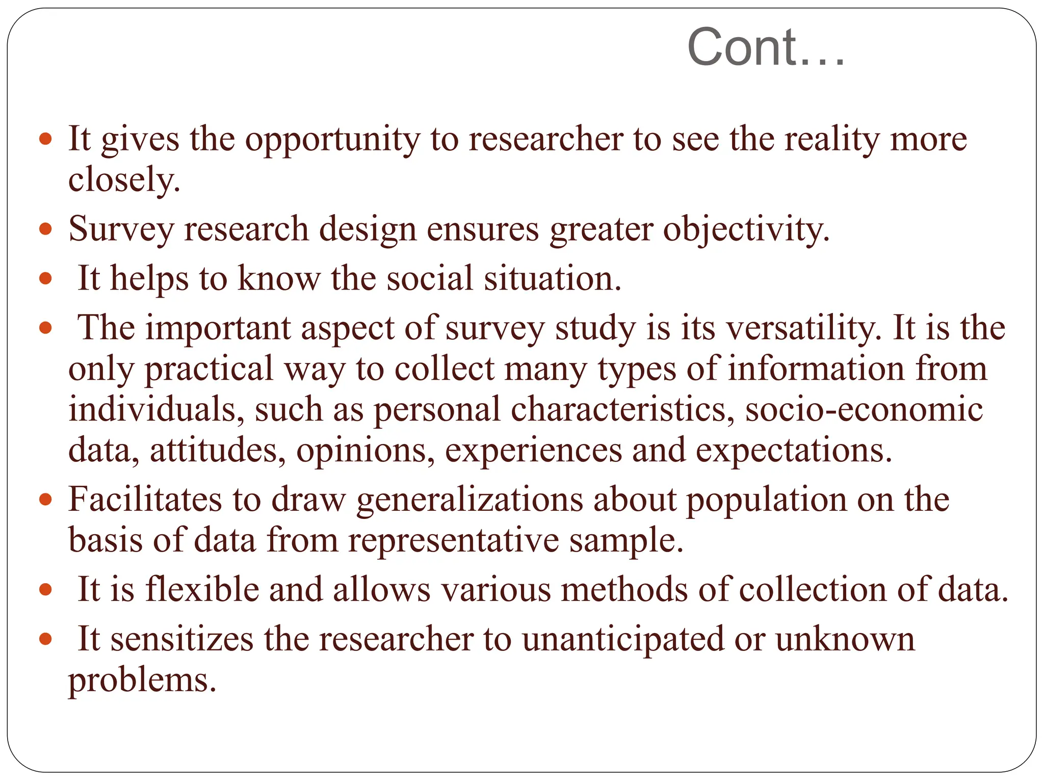 Cont…
 It gives the opportunity to researcher to see the reality more
closely.
 Survey research design ensures greater objectivity.
 It helps to know the social situation.
 The important aspect of survey study is its versatility. It is the
only practical way to collect many types of information from
individuals, such as personal characteristics, socio-economic
data, attitudes, opinions, experiences and expectations.
 Facilitates to draw generalizations about population on the
basis of data from representative sample.
 It is flexible and allows various methods of collection of data.
 It sensitizes the researcher to unanticipated or unknown
problems.
 