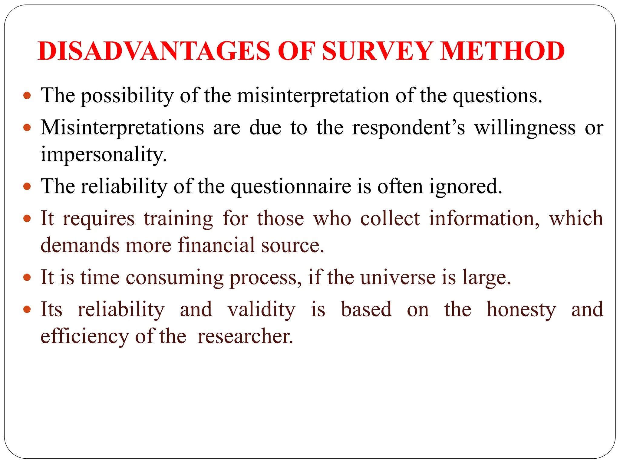 DISADVANTAGES OF SURVEY METHOD
 The possibility of the misinterpretation of the questions.
 Misinterpretations are due to the respondent’s willingness or
impersonality.
 The reliability of the questionnaire is often ignored.
 It requires training for those who collect information, which
demands more financial source.
 It is time consuming process, if the universe is large.
 Its reliability and validity is based on the honesty and
efficiency of the researcher.
 