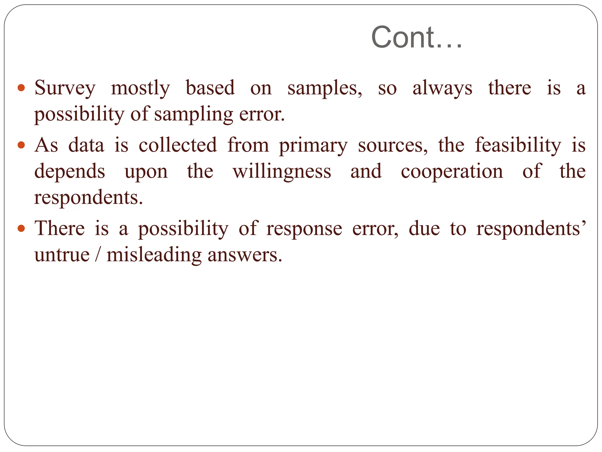 Cont…
 Survey mostly based on samples, so always there is a
possibility of sampling error.
 As data is collected from primary sources, the feasibility is
depends upon the willingness and cooperation of the
respondents.
 There is a possibility of response error, due to respondents’
untrue / misleading answers.
 