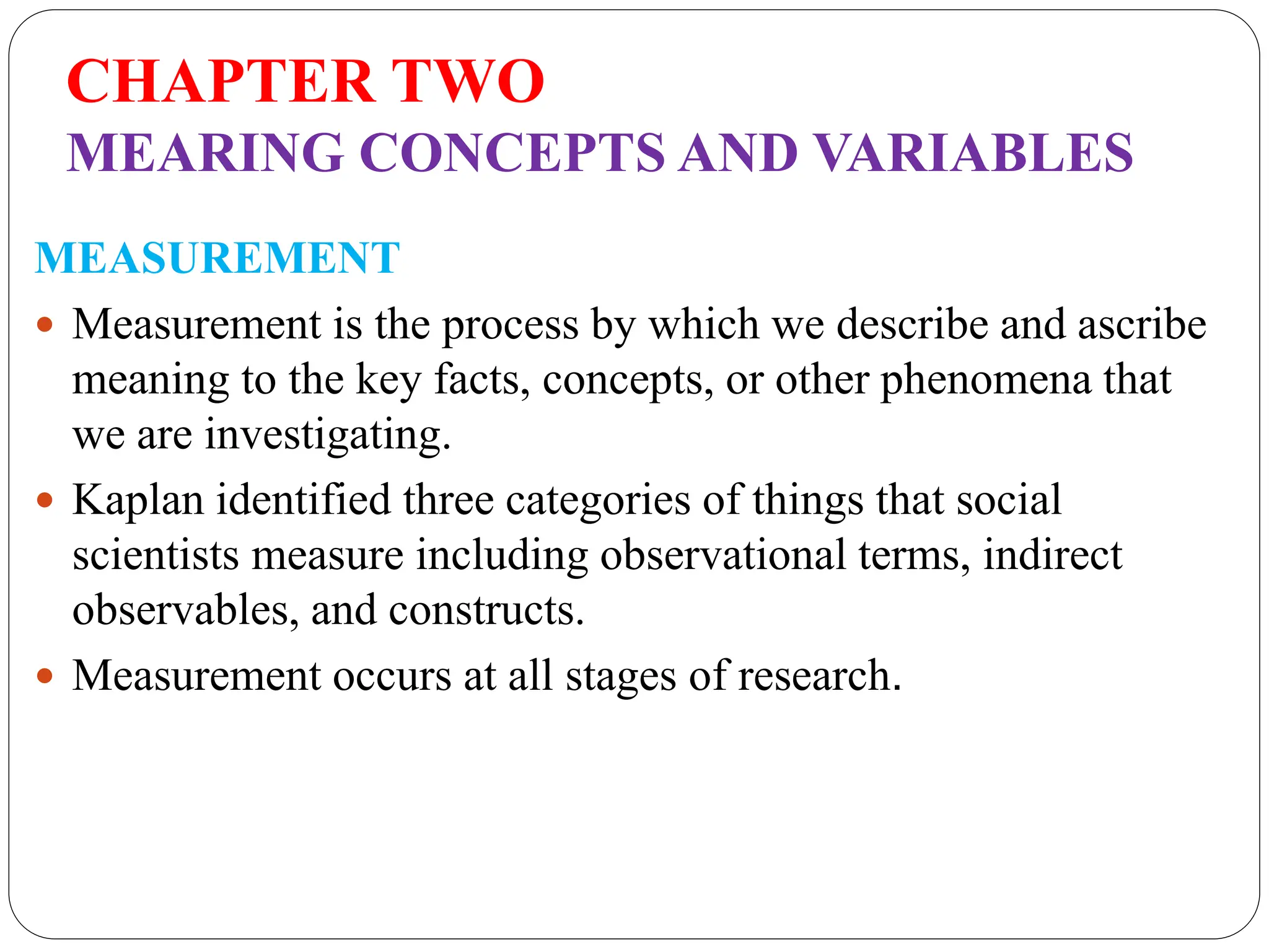 CHAPTER TWO
MEARING CONCEPTS AND VARIABLES
MEASUREMENT
 Measurement is the process by which we describe and ascribe
meaning to the key facts, concepts, or other phenomena that
we are investigating.
 Kaplan identified three categories of things that social
scientists measure including observational terms, indirect
observables, and constructs.
 Measurement occurs at all stages of research.
 