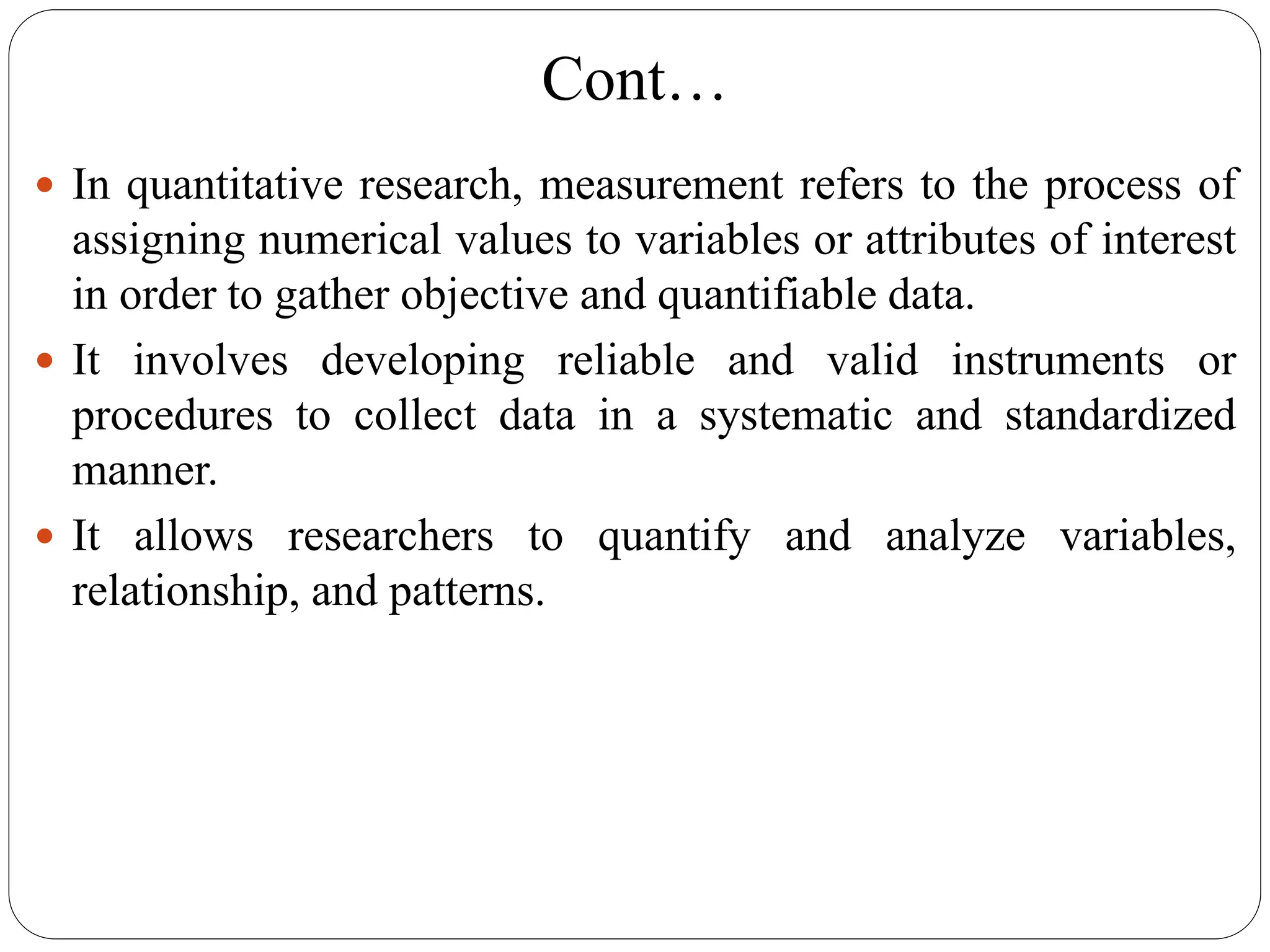 Cont…
 In quantitative research, measurement refers to the process of
assigning numerical values to variables or attributes of interest
in order to gather objective and quantifiable data.
 It involves developing reliable and valid instruments or
procedures to collect data in a systematic and standardized
manner.
 It allows researchers to quantify and analyze variables,
relationship, and patterns.
 