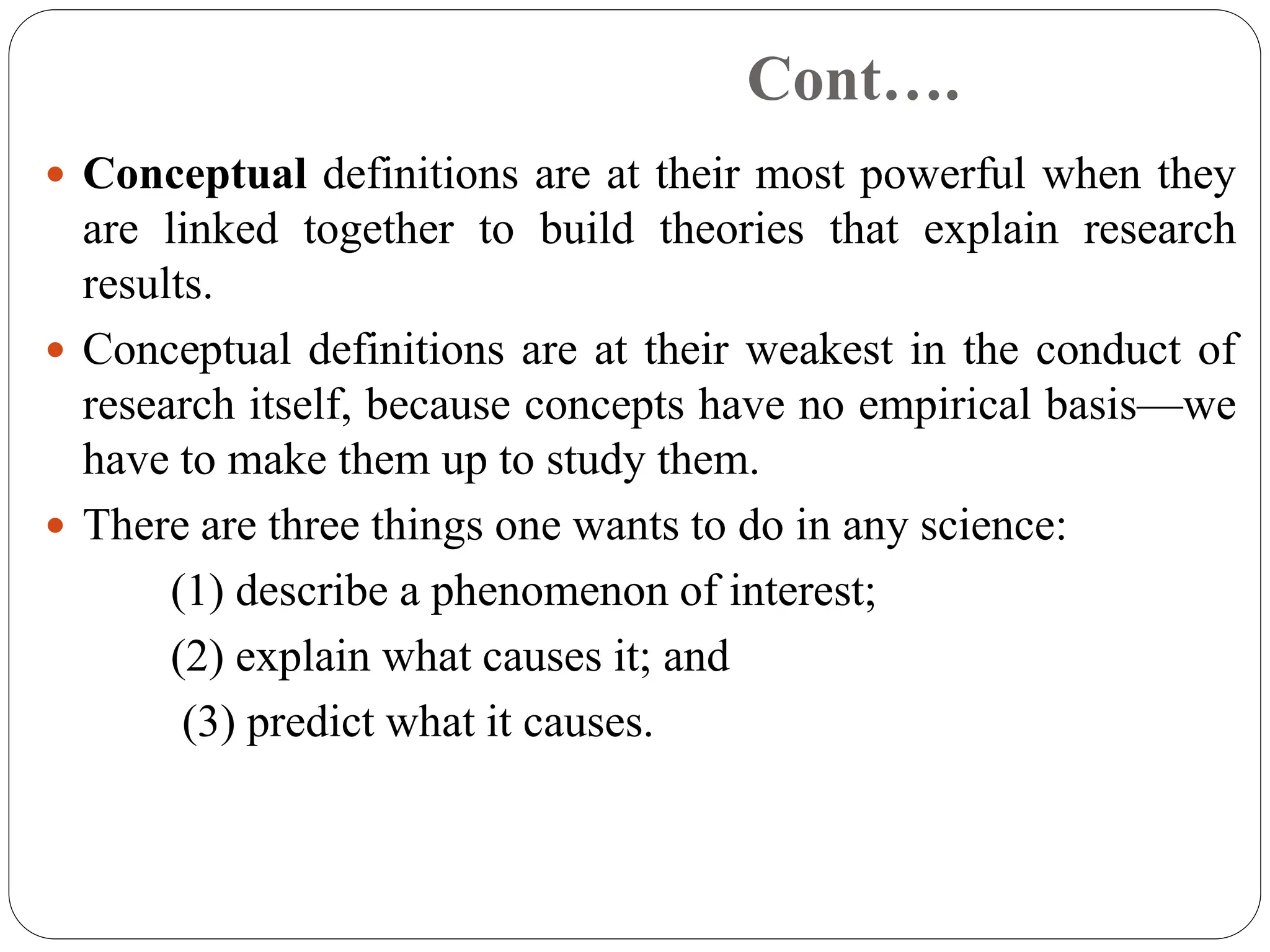Cont….
 Conceptual definitions are at their most powerful when they
are linked together to build theories that explain research
results.
 Conceptual definitions are at their weakest in the conduct of
research itself, because concepts have no empirical basis—we
have to make them up to study them.
 There are three things one wants to do in any science:
(1) describe a phenomenon of interest;
(2) explain what causes it; and
(3) predict what it causes.
 