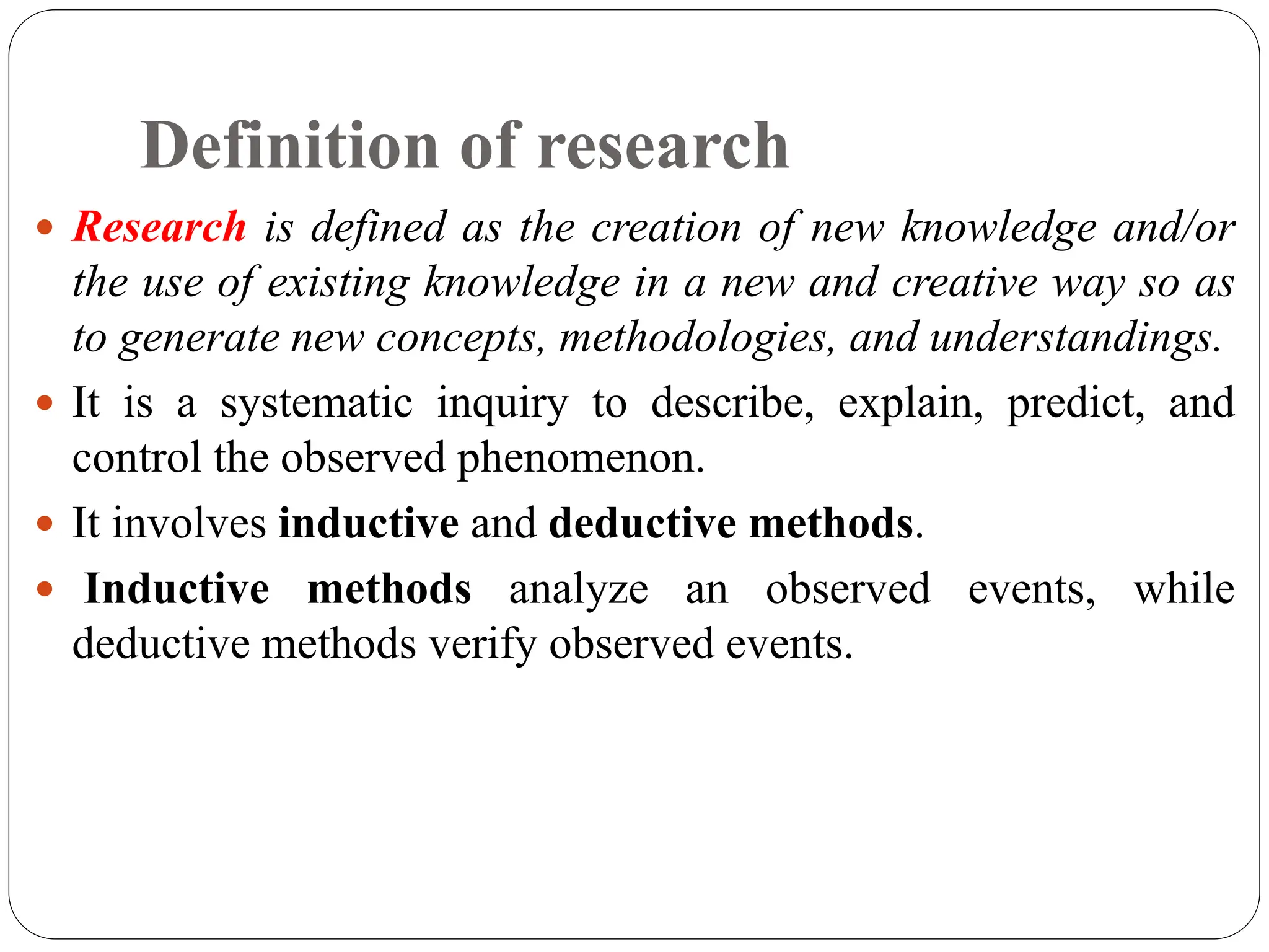Definition of research
 Research is defined as the creation of new knowledge and/or
the use of existing knowledge in a new and creative way so as
to generate new concepts, methodologies, and understandings.
 It is a systematic inquiry to describe, explain, predict, and
control the observed phenomenon.
 It involves inductive and deductive methods.
 Inductive methods analyze an observed events, while
deductive methods verify observed events.
 