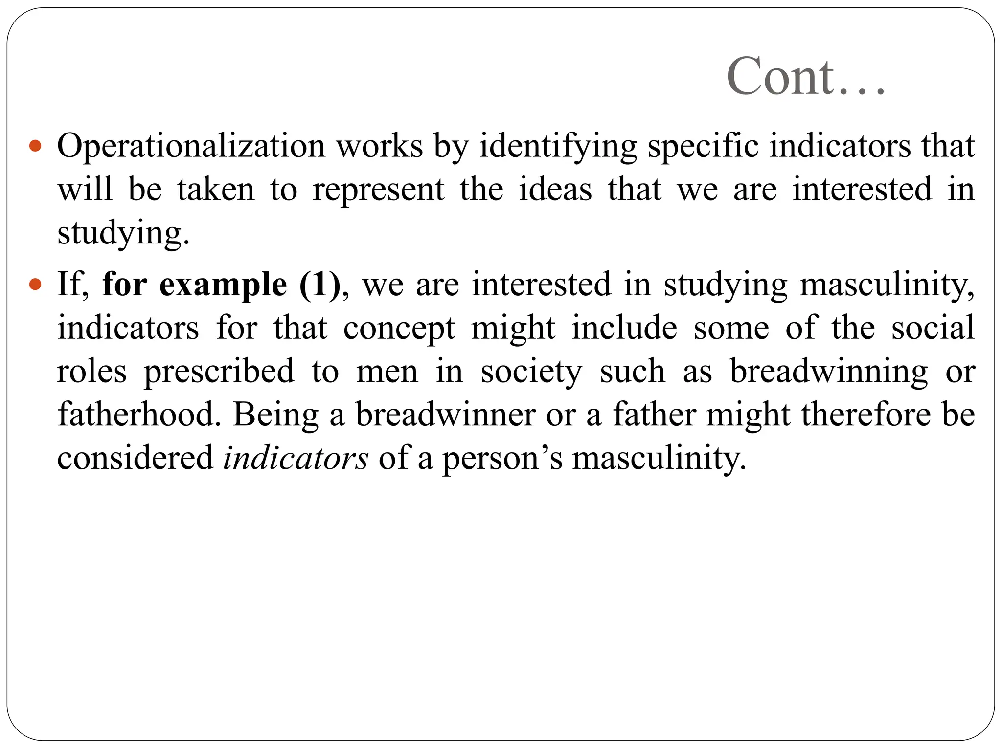 Cont…
 Operationalization works by identifying specific indicators that
will be taken to represent the ideas that we are interested in
studying.
 If, for example (1), we are interested in studying masculinity,
indicators for that concept might include some of the social
roles prescribed to men in society such as breadwinning or
fatherhood. Being a breadwinner or a father might therefore be
considered indicators of a person’s masculinity.
 
