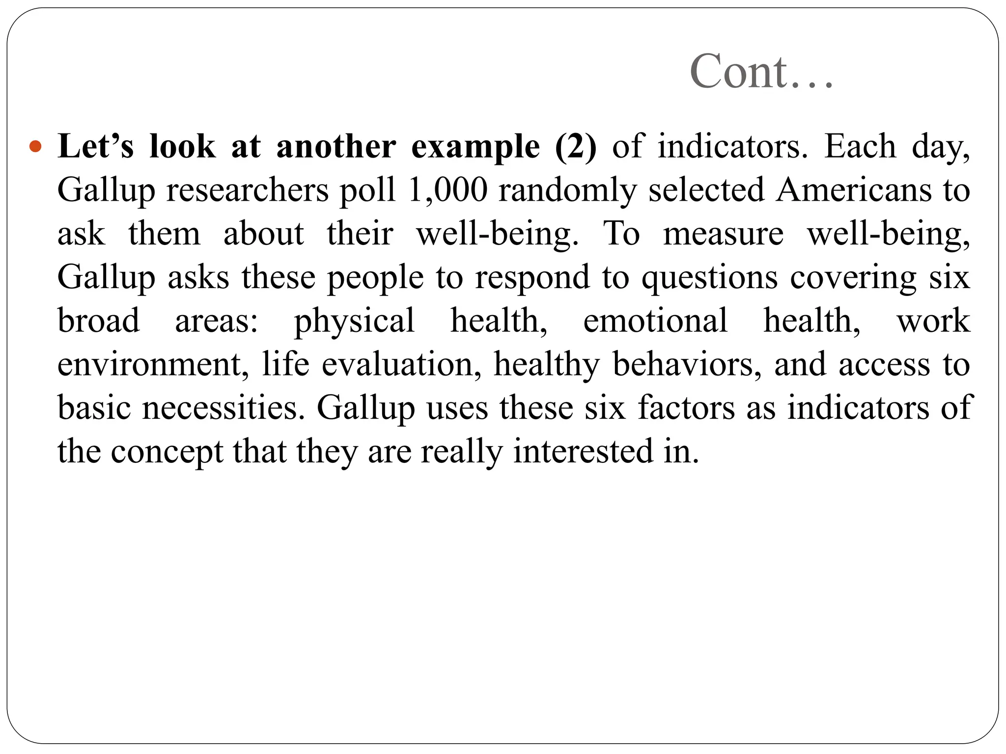 Cont…
 Let’s look at another example (2) of indicators. Each day,
Gallup researchers poll 1,000 randomly selected Americans to
ask them about their well-being. To measure well-being,
Gallup asks these people to respond to questions covering six
broad areas: physical health, emotional health, work
environment, life evaluation, healthy behaviors, and access to
basic necessities. Gallup uses these six factors as indicators of
the concept that they are really interested in.
 