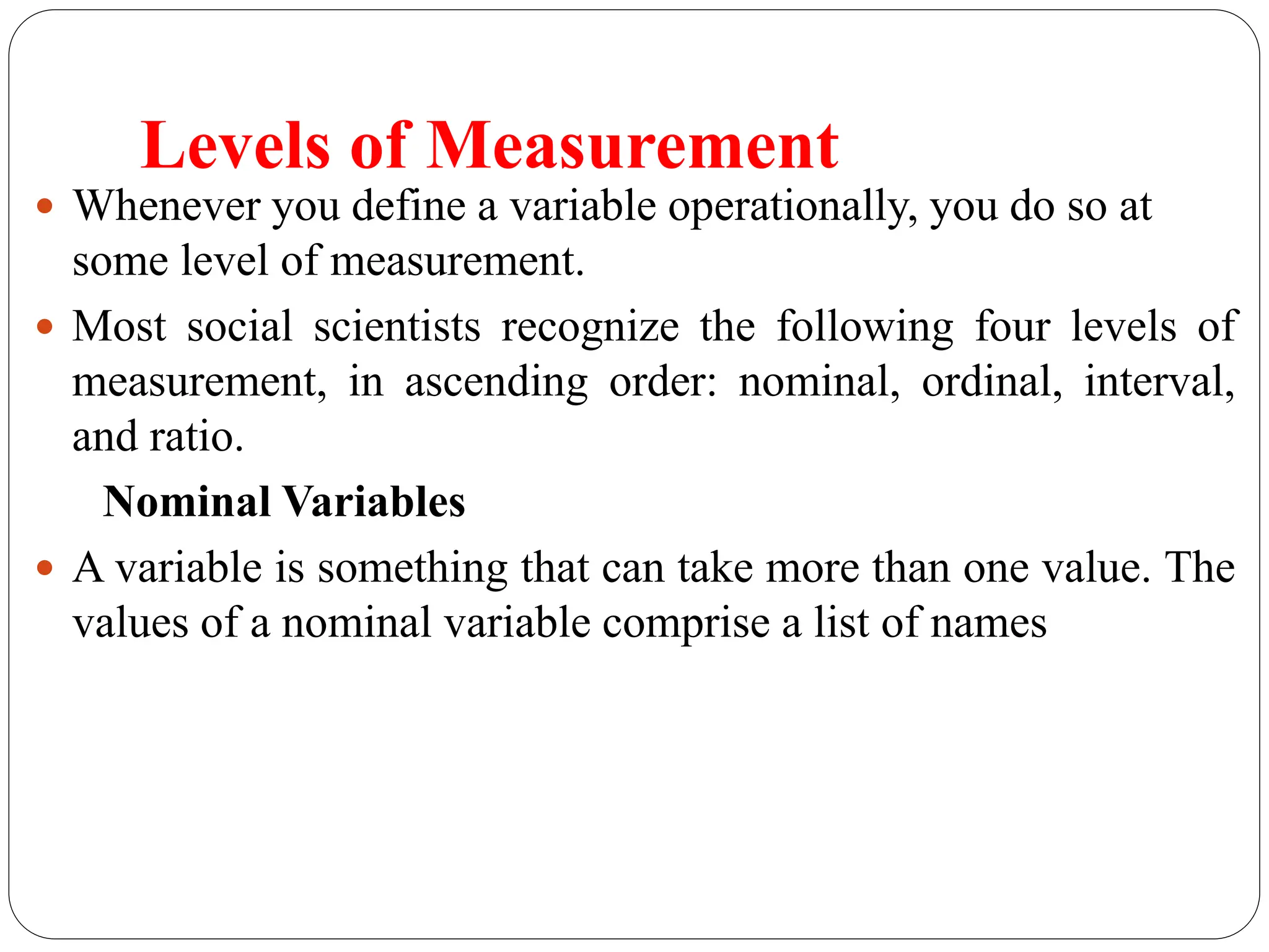 Levels of Measurement
 Whenever you define a variable operationally, you do so at
some level of measurement.
 Most social scientists recognize the following four levels of
measurement, in ascending order: nominal, ordinal, interval,
and ratio.
Nominal Variables
 A variable is something that can take more than one value. The
values of a nominal variable comprise a list of names
 