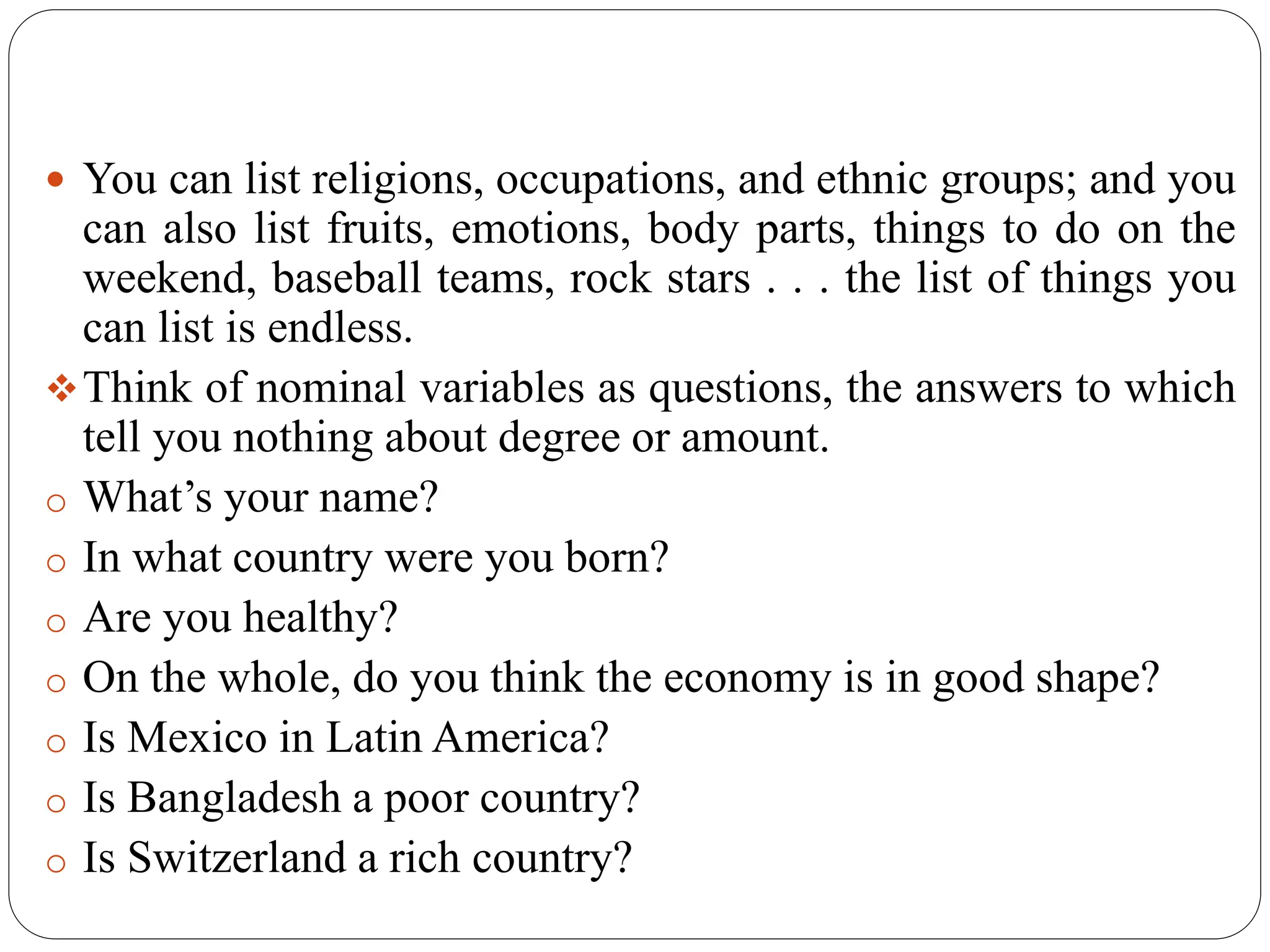  You can list religions, occupations, and ethnic groups; and you
can also list fruits, emotions, body parts, things to do on the
weekend, baseball teams, rock stars . . . the list of things you
can list is endless.
Think of nominal variables as questions, the answers to which
tell you nothing about degree or amount.
o What’s your name?
o In what country were you born?
o Are you healthy?
o On the whole, do you think the economy is in good shape?
o Is Mexico in Latin America?
o Is Bangladesh a poor country?
o Is Switzerland a rich country?
 