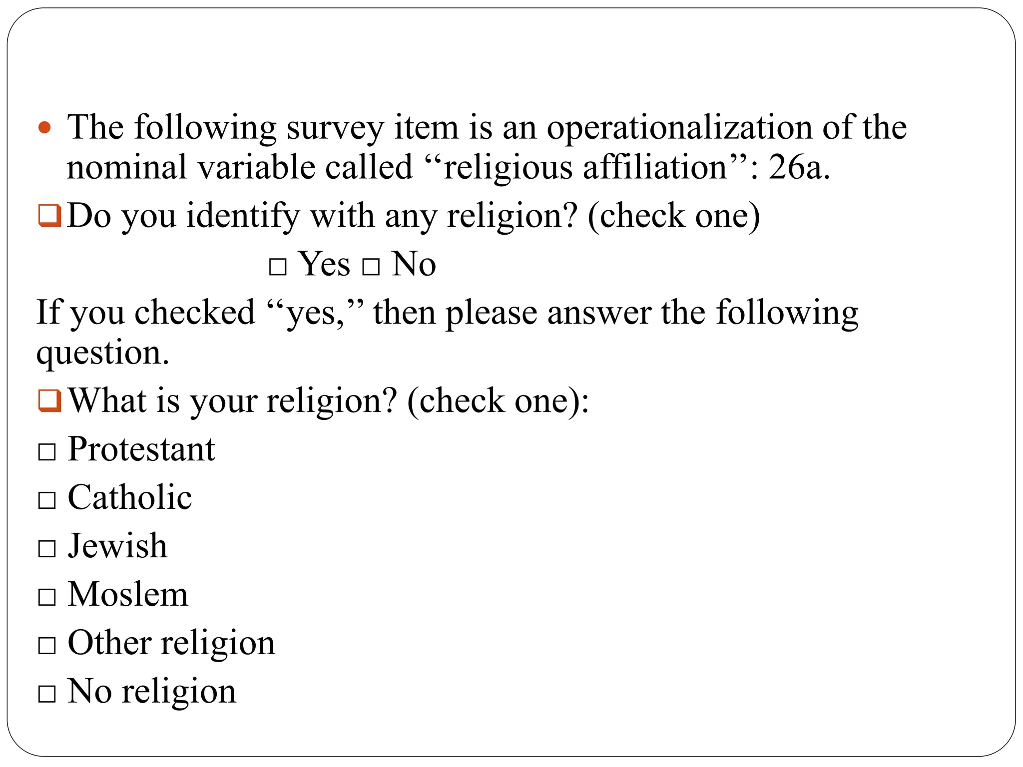  The following survey item is an operationalization of the
nominal variable called ‘‘religious affiliation’’: 26a.
Do you identify with any religion? (check one)
□ Yes □ No
If you checked ‘‘yes,’’ then please answer the following
question.
What is your religion? (check one):
□ Protestant
□ Catholic
□ Jewish
□ Moslem
□ Other religion
□ No religion
 