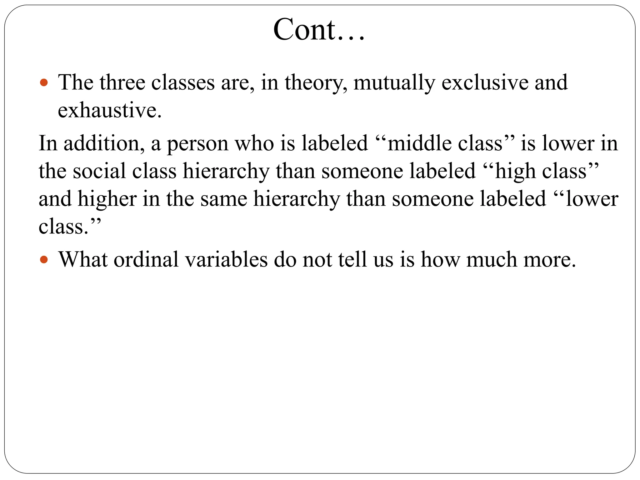 Cont…
 The three classes are, in theory, mutually exclusive and
exhaustive.
In addition, a person who is labeled ‘‘middle class’’ is lower in
the social class hierarchy than someone labeled ‘‘high class’’
and higher in the same hierarchy than someone labeled ‘‘lower
class.’’
 What ordinal variables do not tell us is how much more.
 
