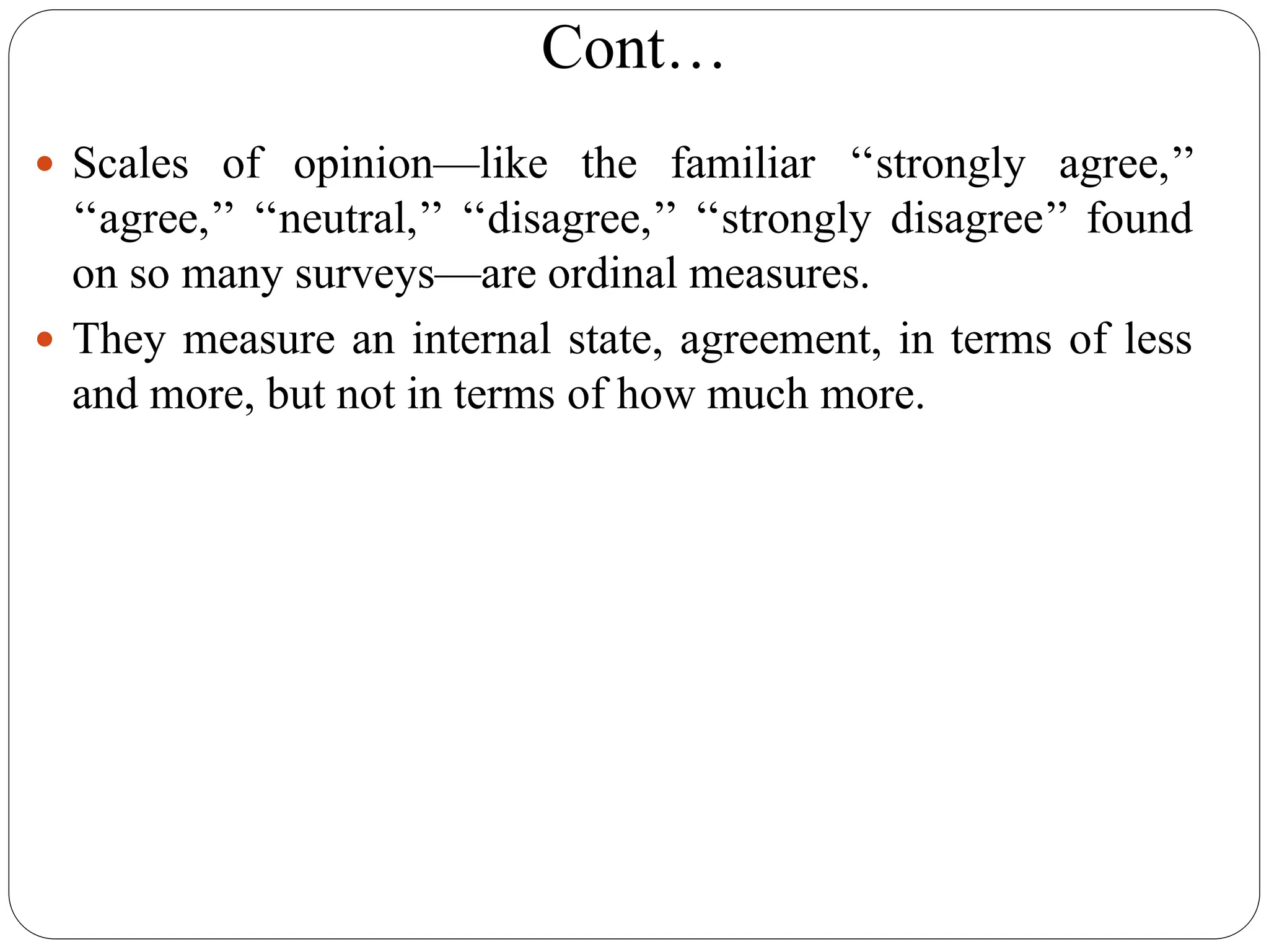 Cont…
 Scales of opinion—like the familiar ‘‘strongly agree,’’
‘‘agree,’’ ‘‘neutral,’’ ‘‘disagree,’’ ‘‘strongly disagree’’ found
on so many surveys—are ordinal measures.
 They measure an internal state, agreement, in terms of less
and more, but not in terms of how much more.
 