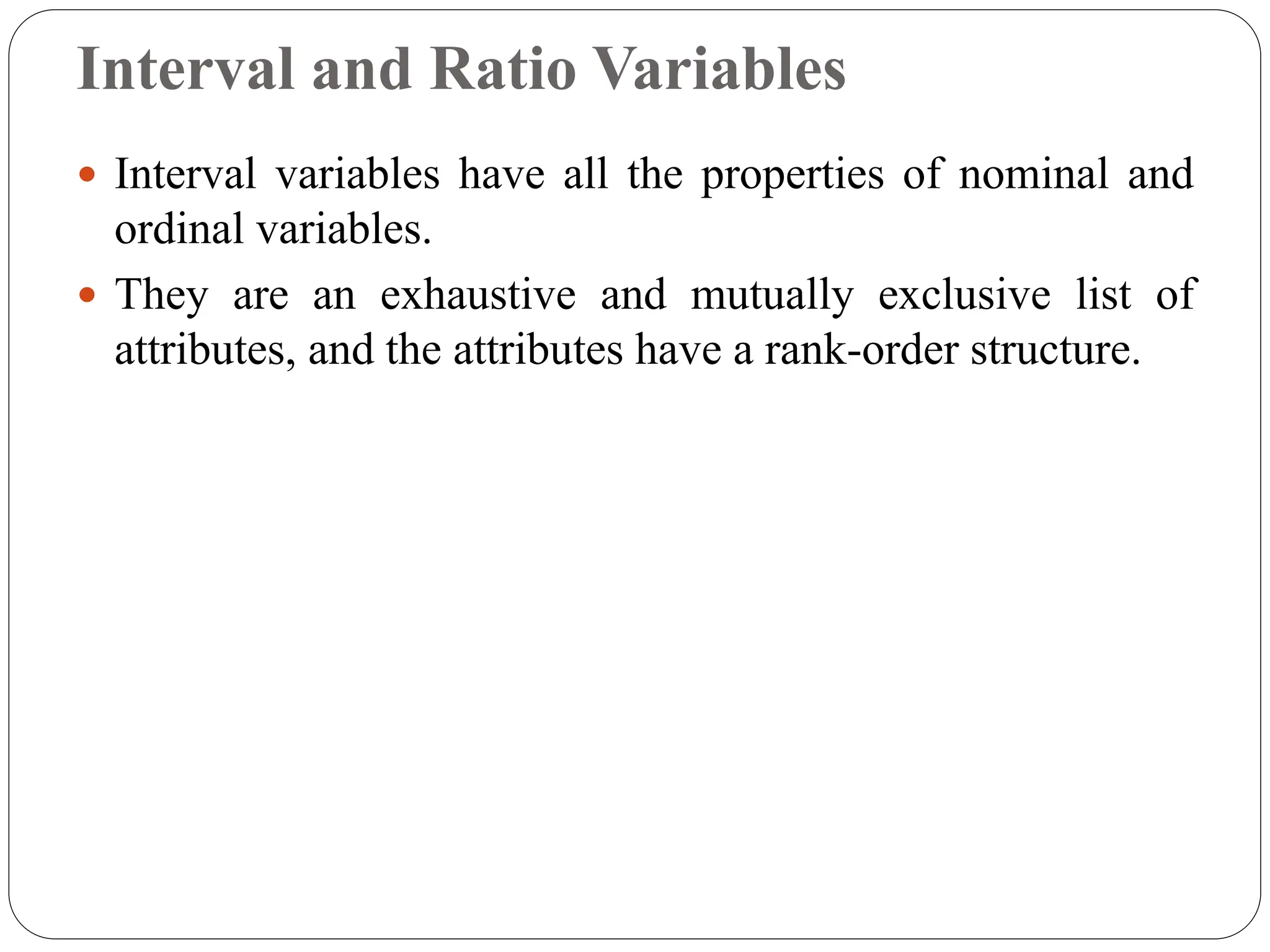 Interval and Ratio Variables
 Interval variables have all the properties of nominal and
ordinal variables.
 They are an exhaustive and mutually exclusive list of
attributes, and the attributes have a rank-order structure.
 